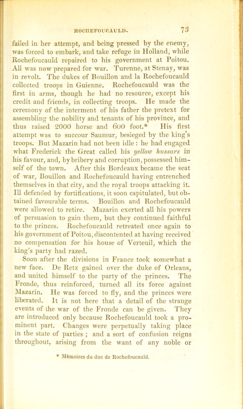 failed in her attempt, and being pressed by the enemy, was forced to embark, and take refuge in Holland, while Rochefoucauld repaired to his government at Poitou. All was now prepared for war. Turenne, at Stenay, was in revolt. The dukes of Bouillon and la Rochefoucauld collected troops in Guienne. Rochefoucauld was the first in arms, though he had no resource, except his credit and friends, in collecting troops. He made the ceremony of the interment of his father the pretext for assembling the nobility and tenants of his province, and thus raised 2000 horse and 600 foot.* His first attempt was to succour Saumur, besieged by the king’s troops. But Mazarin had not been idle : he had engaged what Frederick the Great called his yellow hussars in his favour, and, by bribery and corruption, possessed him- self of the town. After this Bordeaux became the seat of war. Bouillon and Rochefoucauld having entrenched themselves in that city, and the royal troops attacking it. Ill defended by fortifications, it soon capitulated, but ob- tained favourable terms. Bouillon and Rochefoucauld were allowed to retire. Mazarin exerted all his powers of persuasion to gain them, but they continued faithful to the princes. Rochefoucauld retreated once again to his government of Poitou, discontented at having received no compensation for his house of Verteuil, which the king’s party had razed. Soon after the divisions in France took somewhat a new face. De Retz gained over the duke of Orleans, and united himself to the party of the princes. The Fronde, thus reinforced, turned all its force against Mazarin. He was forced to fly, and the princes were liberated. It is not here that a detail of the strange events of the war of the Fronde can be given. They are introduced only because Rochefoucauld took a pro- minent part. Changes were perpetually taking place in the state of parties ; and a sort of confusion reigns throughout, arising from the want of any noble or * Memoires du due de Rochefoucauld.