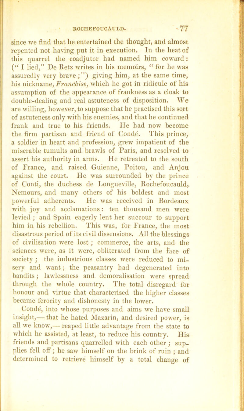 since we find that he entertained the thought, and almost repented not having put it in execution. In the heat of this quarrel the coadjutor had named him coward : (<f I lied,” De Retz writes in his memoirs, “ for he was assuredly very brave; ”) giving him, at the same time, his nickname, Franchise, which he got in ridicule of his assumption of the appearance of frankness as a cloak to double-dealing and real astuteness of disposition. We are willing, however, to suppose that he practised this sort of astuteness only with his enemies, and that he continued frank and true to his friends. He had now become the firm partisan and friend of Conde. This prince, a soldier in heart and profession, grew impatient of the miserable tumults and brawls of Paris, and resolved to assert his authority in arms. He retreated to the south of France, and raised Guienne, Poitou, and Anjou against the court. He was surrounded by the prince of Conti, the duchess de Longueville, Rochefoucauld, Nemours, and many others of his boldest and most powerful adherents. He was received in Bordeaux with joy and acclamations: ten thousand men were levied ; and Spain eagerly lent her succour to support him in his rebellion. This was, for France, the most disastrous period of its civil dissensions. All the blessings of civilisation were lost; commerce, the arts, and the sciences were, as it were, obliterated from the face of society ; the industrious classes were reduced to mi- sery and want; the peasantry had degenerated into bandits; lawlessness and demoralisation were spread through the whole country. The total disregard for honour and virtue that characterised the higher classes became ferocity and dishonesty in the lower. Conde, into whose purposes and aims we have small insight,— that he hated Mazarin, and desired power, is all we know,— reaped little advantage from the state to which he assisted, at least, to reduce his country. His friends and partisans quarrelled with each other ; sup- plies fell off; he saw himself on the brink of ruin ; and determined to retrieve himself by a total change of