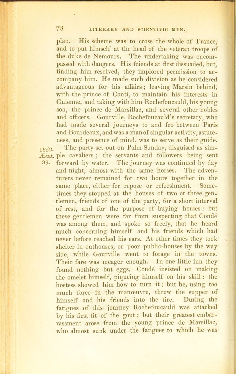 plan. His scheme was to cross the whole of France, and to put himself at the head of the veteran troops of the duke de Nemours. The undertaking was encom- passed with dangers. His friends at first dissuaded, but, finding him resolved, they implored permission to ac- company him. He made such division as he considered advantageous for his affairs ; leaving Marsin behind, with the prince of Conti, to maintain his interests in Guienne, and taking with him Rochefoucauld, his young son, the prince de Marsillac, and several other nobles and officers. Gourville, Rochefoucauld’s secretary, who had made several journeys to and fro between Paris and Bourdeaux, and was a man of singular activity, astute- ness, and presence of mind, was to serve as their guide. 1652. The party set out on Palm Sunday, disguised as sim- iEtat. pie cavaliers ; the servants and followers being sent 39. forward by water. The journey was continued by day and night, almost with the same horses. The adven- turers never remained for two hours together in the same place, either for repose or refreshment. Some- times they stopped at the houses of two or three gen- tlemen, friends of one of the party, for a short interval of rest, and for the purpose of buying horses : but these gentlemen were far from suspecting that Conde was among them, and spoke so freely, that he heard much concerning himself and his friends which had never before reached his ears. At other times they took shelter in outhouses, or poor public-houses by the way side, while Gourville went to forage in the towns. Their fare was meager enough. In one little inn they found nothing but eggs. Conde insisted on making the omelet himself, piqueing himself on his skill: the hostess showed him how to turn it; but he, using too much force in the manoeuvre, threw the supper of himself and his friends into the fire. During the fatigues of this journey Rochefoucauld was attacked by his first fit of the gout; but their greatest embar- rassment arose from the young prince de Marsillac, who almost sunk under the fatigues to which he was