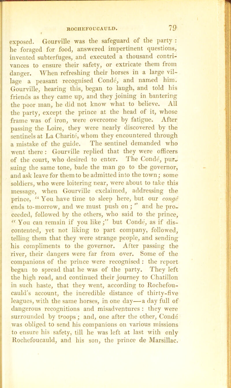 exposed. Gourville was the safeguard of the party : he foraged for food, answered impertinent questions, invented subterfuges, and executed a thousand contri- vances to ensure their safety, or extricate them from danger. When refreshing their horses in a large vil- lage a peasant recognised Conde, and named him. Gourville, hearing this, began to laugh, and told his friends as they came up, and they joining in bantering the poor man, he did not know what to believe. All the party, except the prince at the head of it, whose frame was of iron, were overcome by fatigue. After passing the Loire, they were nearly discovered by the sentinels at La Charite, whom they encountered through a mistake of the guide. The sentinel demanded who went there : Gourville replied that they were officers of the court, who desired to enter. The Conde, pur„ suing the same tone, bade the man go to the governor, and ask leave for them to be admitted into the town; some soldiers, who were loitering near, were about to take this message, when Gourville exclaimed, addressing the prince, “ You have time to sleep here, but our conge ends to-morrow, and we must push on; ” and he pro- ceeded, followed by the others, who said to the prince, c< You can remain if you likebut Conde, as if dis- contented, yet not liking to part company, followed, telling them that they were strange people, and sending his compliments to the governor. After passing the river, their dangers were far from over. Some of the companions of the prince were recognised: the report began to spread that he was of the party. They left the high road, and continued their journey to Chatillon in such haste, that they went, according to Rochefou- cauld’s account, the incredible distance of thirty-five leagues, with the same horses, in one day—a day full of dangerous recognitions and misadventures : they were surrounded by troops; and, one after the other, Conde was obliged to send his companions on various missions to ensure his safety, till he was left at last with only Rochefoucauld, and his son, the prince de Marsillac.