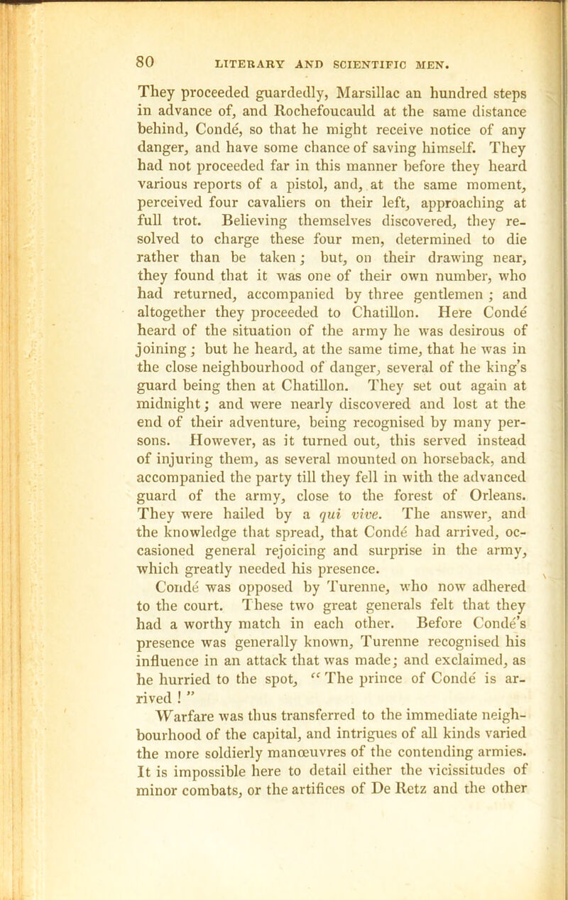 They proceeded guardedly, Marsillac an hundred steps in advance of, and Rochefoucauld at the same distance behind, Conde, so that he might receive notice of any danger, and have some chance of saving himself. They had not proceeded far in this manner before they heard various reports of a pistol, and, at the same moment, perceived four cavaliers on their left, approaching at full trot. Believing themselves discovered, they re- solved to charge these four men, determined to die rather than be taken; but, on their drawing near, they found that it was one of their own number, who had returned, accompanied by three gentlemen ; and altogether they proceeded to Chatillon. Here Conde heard of the situation of the army he was desirous of joining; but he heard, at the same time, that he was in the close neighbourhood of danger, several of the king’s guard being then at Chatillon. They set out again at midnight; and were nearly discovered and lost at the end of their adventure, being recognised by many per- sons. However, as it turned out, this served instead of injuring them, as several mounted on horseback, and accompanied the party till they fell in with the advanced guard of the army, close to the forest of Orleans. They were hailed by a qui vive. The answer, and the knowledge that spread, that Conde had arrived, oc- casioned general rejoicing and surprise in the army, which greatly needed his presence. Conde was opposed by Turenne, wdio now adhered to the court. These two great generals felt that they had a worthy match in each other. Before Conde’s presence was generally known, Turenne recognised his influence in an attack that was made; and exclaimed, as he hurried to the spot, “ The prince of Conde is ar- rived ! ” Warfare was thus transferred to the immediate neigh- bourhood of the capital, and intrigues of all kinds varied the more soldierly manoeuvres of the contending armies. It is impossible here to detail either the vicissitudes of minor combats, or the artifices of De Retz and the other