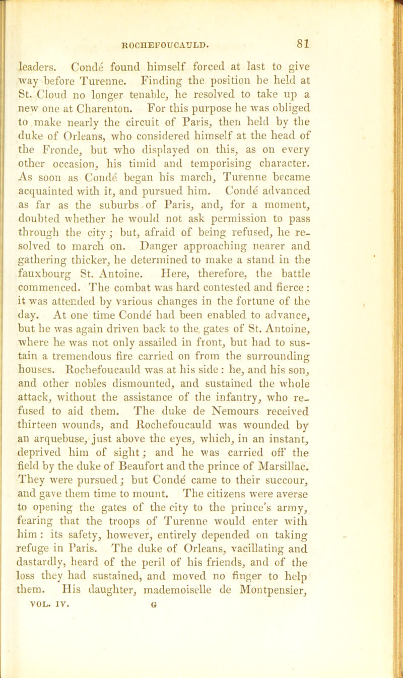leaders. Conde found himself forced at last to give way before Turenne. Finding the position lie held at St. Cloud no longer tenable, he resolved to take up a new one at Charenton. For this purpose he was obliged to make nearly the circuit of Paris, then held by the duke of Orleans, who considered himself at the head of the Fronde, but who displayed on this, as on every other occasion, his timid and temporising character. As soon as Conde began his march, Turenne became acquainted with it, and pursued him. Conde advanced as far as the suburbs of Paris, and, for a moment, doubted whether he would not ask permission to pass through the city; hut, afraid of being refused, he re- solved to march on. Danger approaching nearer and gathering thicker, he determined to make a stand in the fauxbourg St. Antoine. Here, therefore, the battle commenced. The combat was hard contested and fierce: it was attended by various changes in the fortune of the day. At one time Conde had been enabled to advance, but he was again driven back to the, gates of St. Antoine, where he was not only assailed in front, but had to sus- tain a tremendous fire carried on from the surrounding houses. Rochefoucauld was at his side : he, and his son, and other nobles dismounted, and sustained the whole attack, without the assistance of the infantry, who re- fused to aid them. The duke de Nemours received thirteen wounds, and Rochefoucauld was wounded by an arquebuse, just above the eyes, which, in an instant, deprived him of sight; and he was carried off the field by the duke of Beaufort and the prince of Marsillac. They were pursued; but Conde' came to their succour, and gave them time to mount. The citizens were averse to opening the gates of the city to the prince’s army, fearing that the troops of Turenne would enter with him : its safety, however, entirely depended on taking refuge in Paris. The duke of Orleans, vacillating and dastardly, heard of the peril of his friends, and of the loss they had sustained, and moved no finger to help them. Ilis daughter, mademoiselle de Montpensier, VOL. IV. G