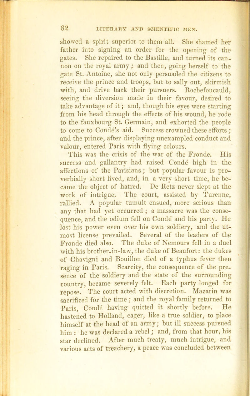 showed a spirit superior to them all. She shamed her father into signing an order for the opening of the gates. She repaired to the Bastille, and turned its can- non on the royal army : and then, going herself to the gate St. Antoine, she not only persuaded the citizens to receive the prince and troops, but to sally out, skirmish with, and drive back their pursuers. Rochefoucauld, seeing the diversion made in their favour, desired to take advantage of it; and, though his eyes were starting from his head through the effects of his wound, he rode to the fauxbourg St. Germain, and exhorted the people to come to Conde's aid. Success crowned these efforts; and the prince, after displaying unexampled conduct and valour, entered Paris with flying colours. This was the crisis of the war of the Fronde. His success and gallantry had raised Conde high in the affections of the Parisians; but popular favour is pro- verbially short lived, and, in a very short time, he be- came the object of hatred. De Retz never slept at the work of intrigue. The court, assisted by Turenne, rallied. A popular tumult ensued, more serious than any that had yet occurred; a massacre was the conse- quence, and the odium fell on Conde and his party. He lost his power even over his own soldiery, and the ut- most license prevailed. Several of the leaders of the Fronde died also. The duke of Nemours fell in a duel with his brother-in-law, the duke of Beaufort: the dukes of Chavigni and Bouillon died of a typhus fever then raging in Paris. Scarcity, the consequence of the pre- sence of the soldiery and the state of the surrounding country, became severely felt. Each party longed for repose. The court acted with discretion. Mazarin was sacrificed for the time; and the royal family returned to Paris, Conde having quitted it shortly before. He hastened to Holland, eager, like a true soldier, to place himself at the head of an army; hut ill success pursued him : he was declared a rebel; and, from that hour, his star declined. After much treaty, much intrigue, and various acts of treachery, a peace was concluded between