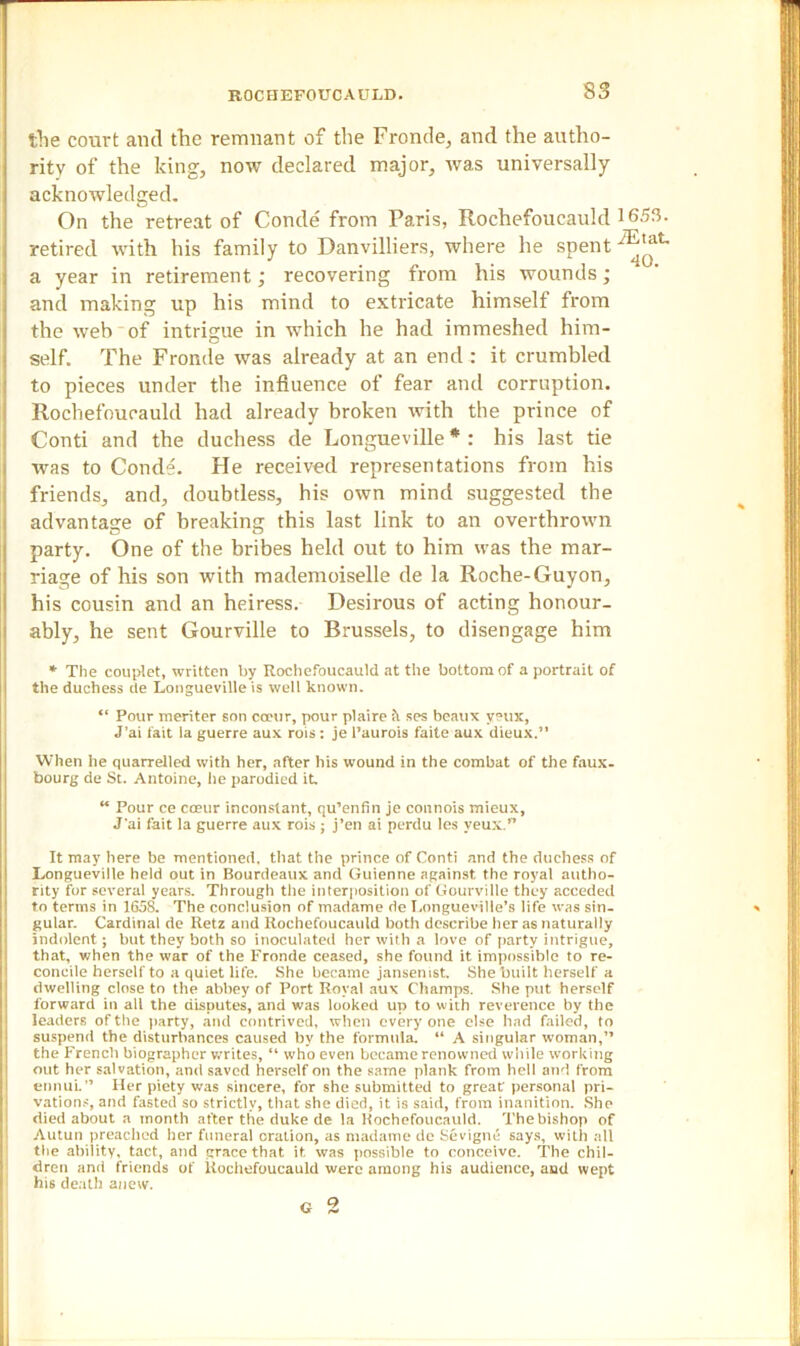 tlie court and the remnant of the Fronde, and the autho- rity of the king, now declared major, was universally acknowledged. On the retreat of Conde from Paris, Rochefoucauld 1653. retired with his family to Danvilliers, where he spent y^at~ a year in retirement; recovering from his wounds; and making up his mind to extricate himself from the web of intrigue in which he had immeshed him- self. The Fronde was already at an end : it crumbled to pieces under the influence of fear and corruption. Rochefoucauld had already broken with the prince of Conti and the duchess de Longueville * : his last tie was to Conde. He received representations from his friends, and, doubtless, his own mind suggested the advantage of breaking this last link to an overthrown party. One of the bribes held out to him was the mar- riage of his son with mademoiselle de la Roche-Guyon, his cousin and an heiress. Desirous of acting honour- ably, he sent Gourville to Brussels, to disengage him * The couplet, written by Rochefoucauld at the bottom of a portrait of the duchess de Longueville is well known. “ Pour meriter son cceur, pour plaire ses beaux y?ux, J’ai fait la guerre aux rois : je l’aurois faite aux dieux.” When he quarrelled with her, after his wound in the combat of the faux, bourg de St. Antoine, he parodied it. “ Pour ce cceur inconstant, qu’enfin je connois mieux, J'ai fait la guerre aux rois ; j’en ai perdu les veux. It may here be mentioned, that the prince of Conti and the duchess of Longueville held out in Bourdeaux and Guienne against the royal autho- rity for several years. Through the interposition of Gourville they acceded to terms in 1658. The conclusion of madame de Longueville’s life was sin- gular. Cardinal de Retz and Rochefoucauld both describe her as naturally indolent ; but they both so inoculated her with a love of party intrigue, that, when the war of the Fronde ceased, she found it impossible to re- concile herself to a quiet life. She became jansemst. She built herself a dwelling close to the abbey of Port Royal aux Champs. She put herself forward in all the disputes, and was looked up to with reverence by the leaders of the party, and contrived, when every one else had failed, to suspend the disturbances caused by the formula. “ A singular woman,” the French biographer writes, “ who even became renowned while working out her salvation, and saved herself on the same plank from hell and from ennui.” Her piety was sincere, for she submitted to great personal pri- vations, and fasted so strictly, that she died, it is said, from inanition. She died about a month after the duke de la Kochefoucauld. The bishop of Autun preached her funeral oration, as madame de Sevigne says, with all tlie ability, tact, and grace that it was possible to conceive. The chil- dren and friends of Rochefoucauld were among his audience, asid wept his death anew. G 0