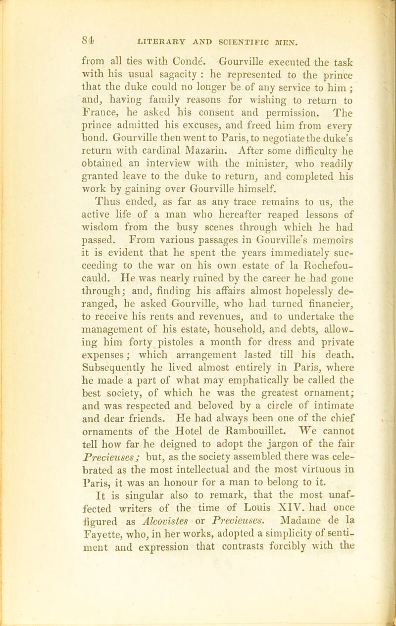 from all ties with Conde. Gourville executed the task with his usual sagacity : he represented to the prince that the duke could no longer be of any service to him ; and, having family reasons for wishing to return to France, he asked his consent and permission. The prince admitted his excuses, and freed him from every bond. Gourville then went to Paris, to negotiate the duke’s return with cardinal Mazarin. After some difficulty he obtained an interview with the minister, who readily granted leave to the duke to return, and completed his work by gaining over Gourville himself. Thus ended, as far as any trace remains to us, the active life of a man who hereafter reaped lessons of wisdom from the busy scenes through which he had passed. From various passages in Gourville’s memoirs it is evident that he spent the years immediately suc- ceeding to the Avar on his own estate of la Rochefou- cauld. He was nearly ruined by the career he had gone through; and, finding his affairs almost hopelessly de- ranged, he asked Gourville, who had turned financier, to receive his rents and revenues, and to undertake the management of his estate, household, and debts, allow- ing him forty pistoles a month for dress and private expenses; which arrangement lasted till his death. Subsequently he lived almost entirely in Paris, where he made a part of what may emphatically be called the best society, of which he was the greatest ornament; and was respected and beloved by a circle of intimate and dear friends. He had always been one of the chief ornaments of the Hotel de Rambouillet. We cannot tell how far he deigned to adopt the jargon of the fair Precieuses; but, as the society assembled there was cele- brated as the most intellectual and the most virtuous in Paris, it Avas an honour for a man to belong to it. It is singular also to remark, that the most unaf- fected writers of the time of Louis XIV. had once figured as Alcovistes or Precieuses. Madame de la Fayette, who, in her Avorks, adopted a simplicity of senti- ment and expression that contrasts forcibly Avith the