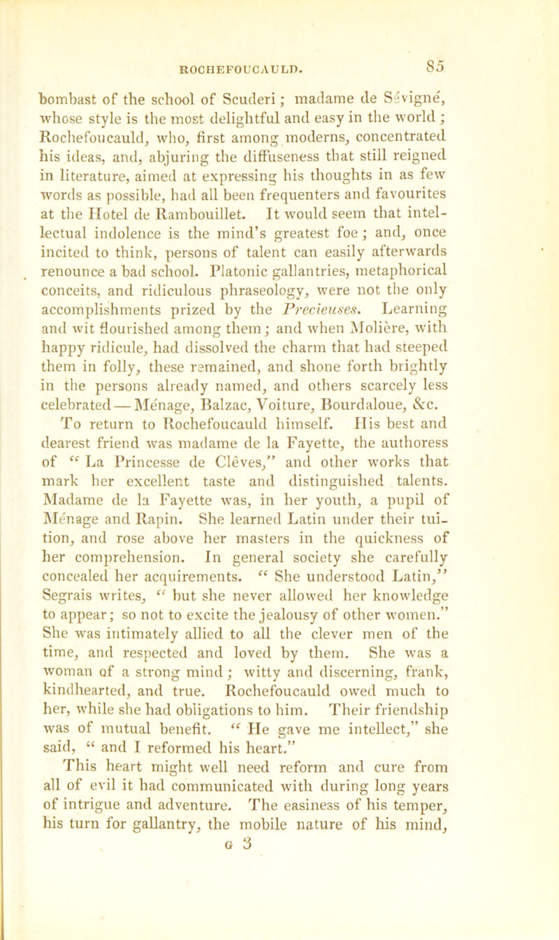 S5 bombast of the school of Scuderi; madame de Sevigne', whose style is the most delightful and easy in the world ; Rochefoucauld, who, first among moderns, concentrated his ideas, and, abjuring the diffuseness that still reigned in literature, aimed at expressing his thoughts in as few words as possible, had all been frequenters and favourites at the Hotel de Rambouillet. It would seem that intel- lectual indolence is the mind’s greatest foe; and, once incited to think, persons of talent can easily afterwards renounce a bad school. Platonic gallantries, metaphorical conceits, and ridiculous phraseology, were not the only accomplishments prized by the Precieuses. Learning and wit flourished among them; and when Moliere, with happy ridicule, had dissolved the charm that had steeped them in folly, these remained, and shone forth brightly in the persons already named, and others scarcely less celebrated—Me'nage, Balzac, Voiture, Bourdaloue, &c. To return to Rochefoucauld himself. His best and dearest friend was madame de la Fayette, the authoress of “ La Princesse de Cleves,” and other works that mark her excellent taste and distinguished talents. Madame de la Fayette was, in her youth, a pupil of Menage and Rapin. She learned Latin under their tui- tion, and rose above her masters in the quickness of her comprehension. In general society she carefully concealed her acquirements. “ She understood Latin,” Segrais writes, “ but she never allowed her knowledge to appear; so not to excite the jealousy of other women.” She was intimately allied to all the clever men of the time, and respected and loved by them. She was a woman of a strong mind; witty and discerning, frank, kindhearted, and true. Rochefoucauld owed much to her, while she had obligations to him. Their friendship was of mutual benefit. “ He gave me intellect,” she said, “ and I reformed his heart.” This heart might well need reform and cure from all of evil it had communicated with during long years of intrigue and adventure. The easiness of his temper, his turn for gallantry, the mobile nature of his mind, g 3