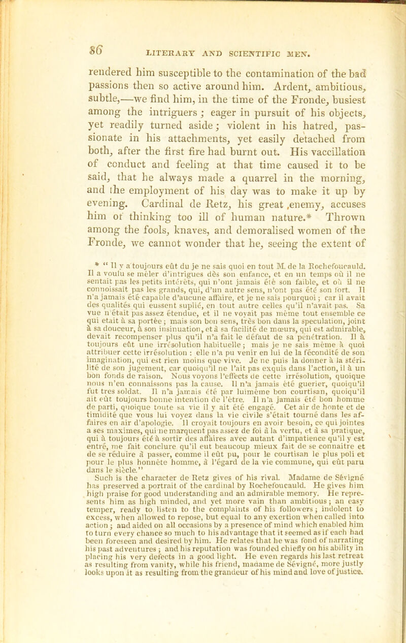 $6 LITERARY AND SCIENTIFIC MEN, rendered him susceptible to the contamination of the bad passions then so active around him. Ardent,, ambitious, subtle,—we find him, in the time of the Fronde, busiest among the intriguers ; eager in pursuit of his objects, yet readily turned aside; violent in his hatred, pas- sionate in his attachments, yet easily detached from both, after the first fire had burnt out. His vaccillation of conduct and feeling at that time caused it to be said, that he always made a quarrel in the morning, and the employment of his day was to make it up by evening. Cardinal de Retz, his great .enemy, accuses him or thinking too ill of human nature.* Thrown among the fools, knaves, and demoralised women of the Fronde, we cannot wonder that he, seeing the extent of * “ 11 v a toujours eht du je ne sais quoi en tout M. de la Rochefoucauld. II a voulu se meler d’intrigues des son enfance, et en tin temps oil il ne sentait pas les petits interets, qui n’ont jamais ete son faible, et oit 11 ne connoissait pas les grands, qui, d’un autre sens, n’ont pas etc son tort, II n'a jamais ete capable d’aucune affaire, et je ne sais pourquoi; car il avait des qualites qui eussent suplitS, en tout autre celles qu’il n’avait pas. Sa vue n etait pasassez etendue, et il ne voyait pas meme tout ensemble ce qui etait it sa portee; mais son bon sens, tres bon dans la speculation, joint k sa douceur, A son insinuation,eta sa facilite de mceurs, qui est admirable, devait recompenser plus qu’il n’a fait le defaut de sa penetration. Il k toujours efit une irresolution habituelle; mais je ne sais meme a quoi attribuer cette irresolution : elle n’a pu venir en lui de la fecondite de son imagination, qui est rien moins que vive. Je ne puis la donner k la steri- lite de son jugement, car quoiqu’il ne l’ait pas exquis dans Taction, il k un bon fonds de raison. Nous voyons reflects de cette irresolution, quoique nous n’en connaissons pas la cause. Il n’a jamais ete guerier, quoiqu’il fut tres soldat. Il n’a jamais 6te par luimeme bon courtisan, quoiqu’il ait eht toujours bonne intention de l’etre. Il n’a jamais etd bon homme de parti, quoique toute sa vie il y ait ete engage. Cet air de honte et de timidite que vous lui voyez dans la vie civile s’etait tourne dans les af- faires en air d’apologie. 11 croyait toujours en avoir besoin, ce qui jointes a ses maximes, qui nemarquent pasassez de foi a la vertu, et a sa pratique, qui toujours et£ k sortir des affaires avec autant d’impatience qu’il y est entre, me fait conclure qu’il eut beaucoup mieux fait de se connaitre et de se reduire S passer, coinme il eut pu, pour le courtisan le plus poli et pour le plus honnete homme, a i’egard de la vie commune, qui eut paru dans le si^cle.” Such is the character de Retz gives of his rival. Madame de Sfevigne has preserved a portrait of the cardinal by Rochefoucauld. He gives him high praise for good understanding and an admirable memory. He repre- sents him as high minded, and yet more vain than ambitious; an easy temper, ready to listen to the complaints of his followers; indolent to excess, when allowed to repose, but equal to any exertion when called into action; and aided on all occasions by a presence of mind which enabled him to turn every chance so much to his advantage that it seemed as if each had been foreseen and desired by him. He relates that he was fond of narrating his past adventures ; and his reputation was founded chiefly on his ability in placing his very defects in a good light. He even regards his last retreat as resulting from vanity, while his friend, madamede Sevigne, more justly looks upon it as resulting from the grandeur of his mind and love of justice.
