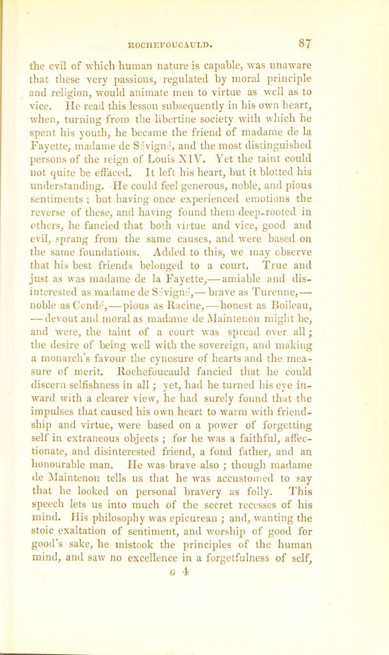 the evil of which human nature is capable, was unaware that these very passions, regulated by moral principle and religion, would animate men to virtue as well as to vice. He read this lesson subsequently in his own heart, when, turning from the libertine society with which he spent his youth, he became the friend of madame de la Fayette, madame de Sevigne, and the most distinguished persons of the reign of Louis XIV. Yet the taint could not quite be effaced. It left his heart, but it blotted his understanding. He could feel generous, noble, and pious sentiments ; but having once experienced emotions the reverse of these, and having found them deep-rooted in others, he fancied that both virtue and vice, good and evil, sprang from the same causes, and were based on the same foundations. Added to this, we may observe that his best friends belonged to a court. True and just as was madame de la Fayette,— amiable and dis- interested as madame de Sevigne,— brave as Turenne,— noble asConde,—pious as Racine,—honest as Boileau, — devout and moral as madame de Maintenon might be, and were, the taint of a court was spread over all; the desire of being well with the sovereign, and making a monarch’s favour the cynosure of hearts and the mea- sure of merit. Rochefoucauld fancied that he could discern selfishness in all; yet, had he turned his eye in- ward with a clearer view, he bad surely found that the impulses that caused his own heart to warm with friend- ship and virtue, were based on a power of forgetting self in extraneous objects ; for he was a faithful, affec- tionate, and disinterested friend, a fond father, and an honourable man. tie was brave also ; though madame de Maintenon tells us that he was accustomed to say that he looked on personal bravery as folly. This speech lets us into much of the secret recesses of his mind. His philosophy was epicurean ; and, wanting the stoic exaltation of sentiment, and worship of good for good’s sake, he mistook the principles of the human mind, and saw no excellence in a forgetfulness of self, G 4f