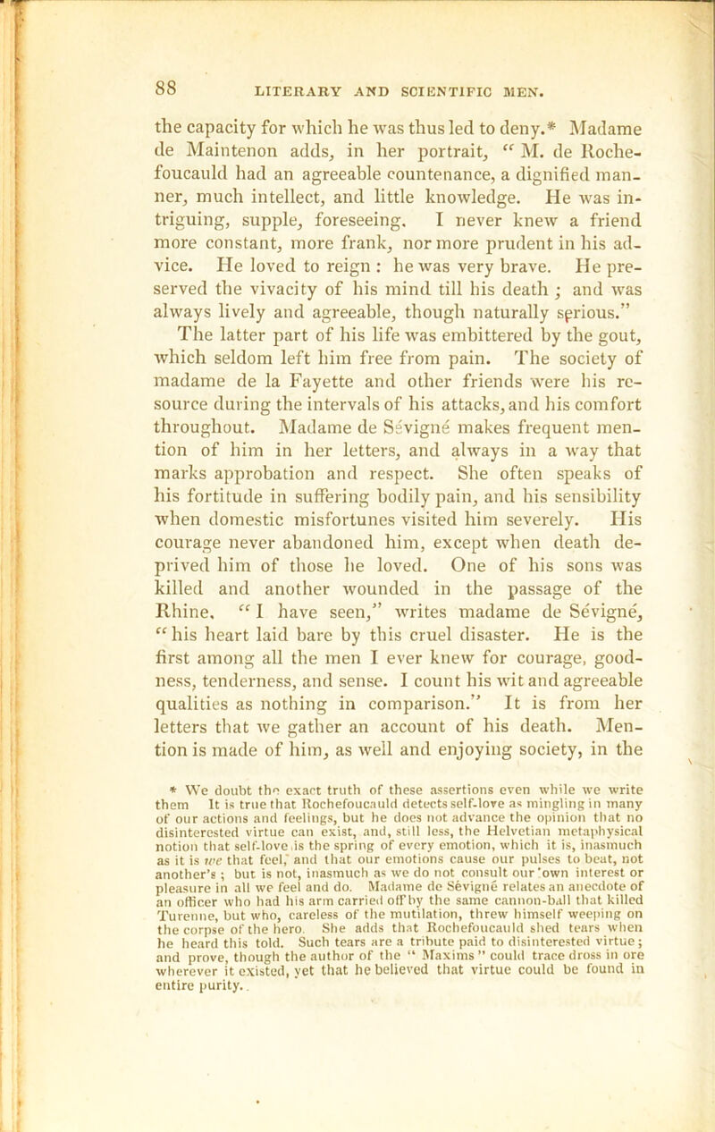 the capacity for which he was thus led to deny.* Madame de Maintenon adds, in her portrait, “ M. de Roche- foucauld had an agreeable countenance, a dignified man- ner, much intellect, and little knowledge. He was in- triguing, supple, foreseeing. I never knew a friend more constant, more frank, nor more prudent in his ad- vice. He loved to reign : he was very brave. He pre- served the vivacity of his mind till his death ; and was always lively and agreeable, though naturally sprious.” The latter part of his life was embittered by the gout, which seldom left him free from pain. The society of madame de la Fayette and other friends were his re- source during the intervals of his attacks, and his comfort throughout. Madame de Sevigne makes frequent men- tion of him in her letters, and always in a ivay that marks approbation and respect. She often speaks of his fortitude in suffering bodily pain, and his sensibility when domestic misfortunes visited him severely. His courage never abandoned him, except when death de- prived him of those he loved. One of his sons was killed and another wounded in the passage of the Rhine. “ I have seen,” writes madame de Sevigne, “his heart laid bare by this cruel disaster. Fie is the first among all the men I ever knew for courage, good- ness, tenderness, and sense. I count his wit and agreeable qualities as nothing in comparison.” It is from her letters that ive gather an account of his death. Men- tion is made of him, as well and enjoying society, in the * We doubt the exact truth of these assertions even while we write them It is true that Rochefoucauld detects self-love as mingling in many of our actions and feelings, but he does not advance the opinion that no disinterested virtue can exist, and, still less, the Helvetian metaphysical notion that self-love.is the spring of every emotion, which it is, inasmuch as it is we that feel,' and that our emotions cause our pulses to beat, not another’s; but is not, inasmuch as we do not consult our'own interest or pleasure in all we feel and do. Madame de Sevigne relates an anecdote of an officer who had his arm carried ofFby the same cannon-ball that killed Turenne, but who, careless of the mutilation, threw himself weeping on the corpse of the hero She adds that Rochefoucauld shed tears when he heard this told. Such tears are a tribute paid to disinterested virtue; and prove, though the author of the “ Maxims ” could trace dross in ore wherever it existed, yet that he believed that virtue could be found in entire purity..