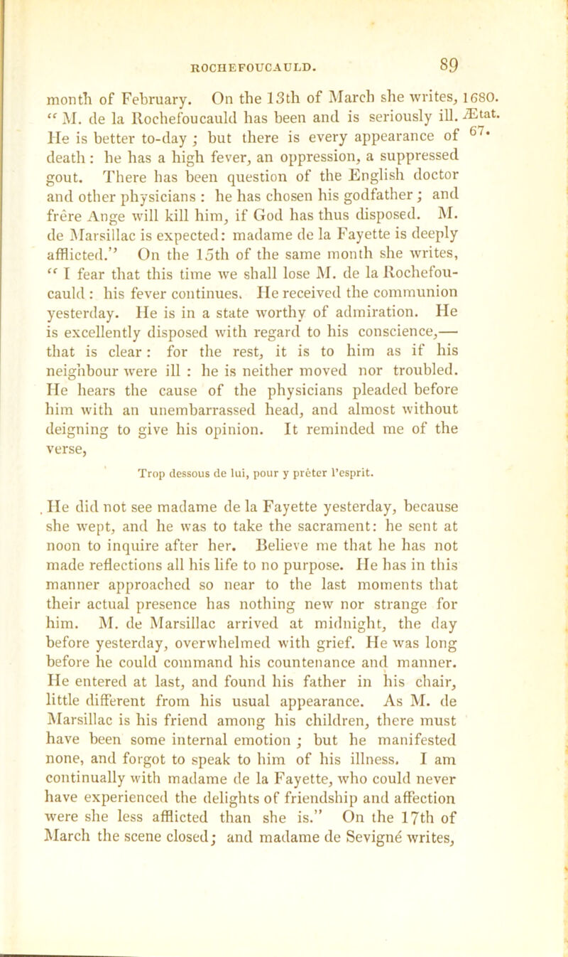 month of February. On the 13th of March she writes, 1680. “ M. de la Rochefoucauld has been and is seriously ill. iEtat. He is better to-day; but there is every appearance of 6'* death : he has a high fever, an oppression, a suppressed gout. There has been question of the English doctor and other physicians : he has chosen his godfather; and frere Ange will kill him, if God has thus disposed. M. de Marsillac is expected: madame de la Fayette is deeply afflicted.” On the 15th of the same month she writes, “ I fear that this time we shall lose M. de la Rochefou- cauld : his fever continues. He received the communion yesterday. He is in a state worthy of admiration. He is excellently disposed with regard to his conscience,— that is clear: for the rest, it is to him as if his neighbour were ill : he is neither moved nor troubled. He hears the cause of the physicians pleaded before him with an unembarrassed head, and almost without deigning to give his opinion. It reminded me of the verse, Trop dessous de lui, pour y preter l’esprit. , He did not see madame de la Fayette yesterday, because she wept, and he was to take the sacrament: he sent at noon to inquire after her. Believe me that he has not made reflections all his life to no purpose. Fie has in this manner approached so near to the last moments that their actual presence has nothing new nor strange for him. M. de Marsillac arrived at midnight, the day before yesterday, overwhelmed with grief. He was long before he could command his countenance and manner. He entered at last, and found his father in his chair, little different from his usual appearance. As M. de Marsillac is his friend among his children, there must have been some internal emotion ; but he manifested none, and forgot to speak to him of his illness, I am continually with madame de la Fayette, who could never have experienced the delights of friendship and affection were she less afflicted than she is.” On the 17th of March the scene closed; and madame de Sevigne writes,