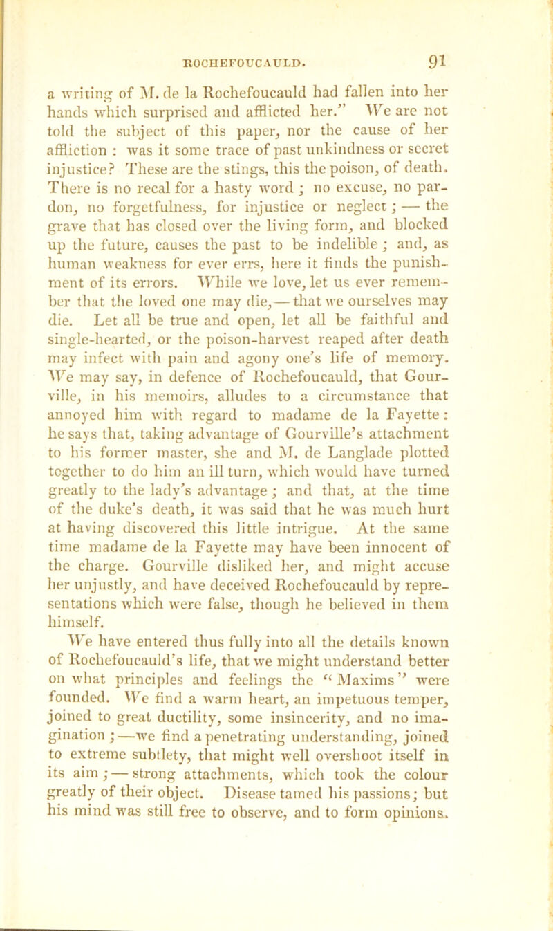a writing of M. de la Rochefoucauld had fallen into her hands which surprised and afflicted her.” We are not told the subject of this paper, nor the cause of her affliction : was it some trace of past unkindness or secret injustice? These are the stings, this the poison, of death. There is no recal for a hasty word ; no excuse, no par- don, no forgetfulness, for injustice or neglect; — the grave that has closed over the living form, and blocked up the future, causes the past to be indelible; and, as human weakness for ever errs, here it finds the punish- ment of its errors. While we love, let us ever remem- ber that the loved one may die,—that we ourselves may die. Let all be true and open, let all be faithful and single-hearted, or the poison-harvest reaped after death may infect with pain and agony one’s life of memory. We may say, in defence of Rochefoucauld, that Gour- ville, in his memoirs, alludes to a circumstance that annoyed him with regard to madame de la Fayette: he says that, taking advantage of Gourville’s attachment to his former master, she and M. de Langlade plotted together to do him an ill turn, which would have turned greatly to the lady’s advantage ; and that, at the time of the duke’s death, it was said that he was much hurt at having discovered this little intrigue. At the same time madame de la Fayette may have been innocent of the charge. Gourville disliked her, and might accuse her unjustly, and have deceived Rochefoucauld by repre- sentations which were false, though he believed in them himself. We have entered thus fully into all the details known of Rochefoucauld’s life, that we might understand better on what principles and feelings the “ Maxims ” rvere founded. We find a warm heart, an impetuous temper, joined to great ductility, some insincerity, and no ima- gination ;—we find a penetrating understanding, joined to extreme subtlety, that might well overshoot itself in its aim; — strong attachments, which took the colour greatly of their object. Disease tamed his passions; but his mind was still free to observe, and to form opinions.