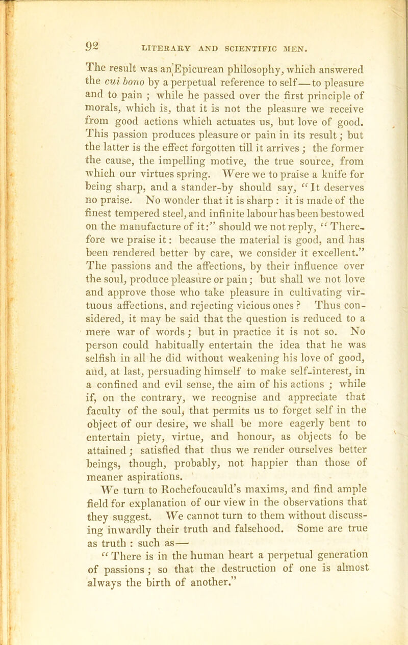 The result was an'Epicurean philosophy, which answered the cui bono by a perpetual reference to self—to pleasure and to pain ; while he passed over the first principle of morals, which is, that it is not the pleasure we receive from good actions which actuates us, but love of good. This passion produces pleasure or pain in its result; but tbe latter is the effect forgotten till it arrives ; the former the cause, the impelling motive, the true source, from which our virtues spring. Were we to praise a knife for being sharp, and a stander-by should say, “It deserves no praise. No wonder that it is sharp : it is made of the finest tempered steel, and infinite labourhasbeenbestowed on the manufacture of it:” should we not reply, “ There, fore we praise it: because the material is good, and has been rendered better by care, we consider it excellent.” The passions and the affections, by their influence over the soul, produce pleasure or pain; but shall we not love and approve those who take pleasure in cultivating vir- tuous affections, and rejecting vicious ones ? Thus con- sidered, it may be said that the question is reduced to a mere war of words; but in practice it is not so. No person could habitually entertain the idea that he was selfish in all he did without weakening his love of good, and, at last, persuading himself to make self-interest, in a confined and evil sense, the aim of his actions ; while if, on the contrary, we recognise and appreciate that faculty of the soulj that permits us to forget self in the object of our desire, we shall be more eagerly bent to entertain piety, virtue, and honour, as objects fo be attained; satisfied that thus we render ourselves better beings, though, probably, not happier than those of meaner aspirations. We turn to Rochefoucauld’s maxims, and find ample field for explanation of our view in the observations that they suggest. We cannot turn to them without discuss- ing inwardly their truth and falsehood. Some are true as truth : such as— “ There is in the human heart a perpetual generation of passions; so that the destruction of one is almost always the birth of another.”