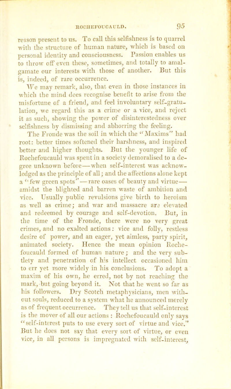 reason present to us. To call this selfishness is to quarrel with the structure of human nature, which is based on personal identity and consciousness. Passion enables us to throw off even these, sometimes, and totally to amal- gamate our interests with those of another. But this is, indeed, of rare occurrence. We may remark, also, that even in those instances in which the mind does recognise benefit to arise from the misfortune of a friend, and feel involuntary self-gratu- ladon, we regard this as a crime or a vice, and reject it as such, showing the powTer of disinterestedness over selfishness by dismissing and abhorring the feeling. The Fronde was the soil in which the “Maxims” had root: better times softened their harshness, and inspired better and higher thoughts. But the younger life of Rochefoucauld was spent in a society demoralised to a de- gree unknown before—when self-interest was acknow- ledged as the principle of all; and the affections alone kept a “few green spots” — rare oases of beauty and virtue— amidst the blighted and barren waste of ambition and vice. Usually public revulsions give birth to heroism as well as crime; and war and massacre are elevated and redeemed by courage and self-devotion. But, in the time of the Fronde, there were no very great crimes, and no exalted actions: vice and folly, restless desire of power, and an eager, yet aimless, party spirit, animated society. Hence the mean opinion Roche- foucauld formed of human nature; and the very sub- tlety and penetration of his intellect occasioned him to err yet more widely in his conclusions. To adopt a maxim of his own, he erred, not by not reaching the mark, but going beyond it. Not that he went so far as his followers. Dry Scotch metaphysicians, men with- out souls, reduced to a system what he announced merely as of frequent occurrence. They tell us that self-interest is the mover of all our actions : Rochefoucauld only says “self-interest puts to use every sort of virtue and vice.” But he does not say that every sort of virtue, or even vice, in all persons is impregnated with self-interest.
