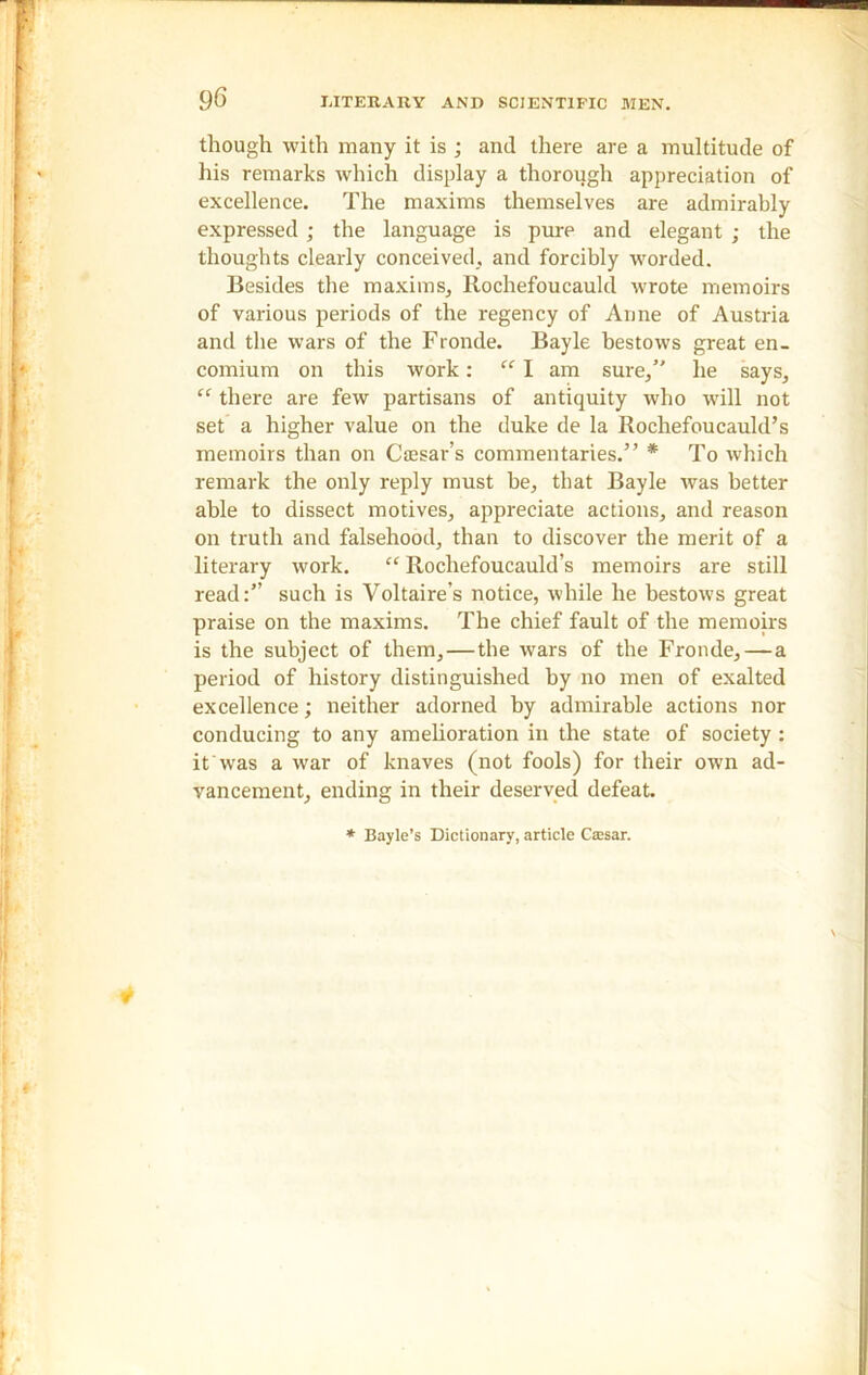 though with many it is ; and there are a multitude of his remarks which display a thorough appreciation of excellence. The maxims themselves are admirably expressed ; the language is pure and elegant ; the thoughts clearly conceived, and forcibly worded. Besides the maxims, Rochefoucauld wrote memoirs of various periods of the regency of Anne of Austria and the wars of the Fronde. Bayle bestows great en- comium on this work: “ I am sure,” he says, “ there are few partisans of antiquity who will not set a higher value on the duke de la Rochefoucauld’s memoirs than on Caisar’s commentaries.” * To which remark the only reply must be, that Bayle was better able to dissect motives, appreciate actions, and reason on truth and falsehood, than to discover the merit of a literary work. cc Rochefoucauld’s memoirs are still read:” such is Voltaire’s notice, while he bestows great praise on the maxims. The chief fault of the memoirs is the subject of them,—the wars of the Fronde, — a period of history distinguished by no men of exalted excellence; neither adorned by admirable actions nor conducing to any amelioration in the state of society : it was a war of knaves (not fools) for their own ad- vancement, ending in their deserved defeat. * Bayle’s Dictionary, article Cssar.