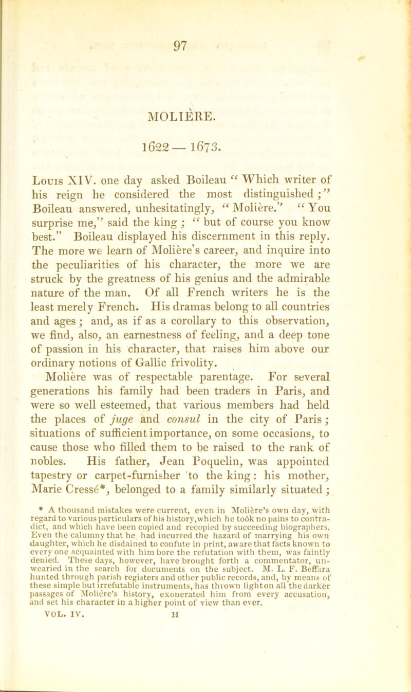 MOLIERE. 1622— 1673. Louis XIV. one day asked Boileau “ Which writer of his reign he considered the most distinguished ; ” Boileau answered, unhesitatingly, “ Moliere.’' “ You surprise me,’’ said the king; “ but of course you know best.” Boileau displayed his discernment in this reply. The more we learn of Moliere’s career, and inquire into the peculiarities of his character, the more we are struck by the greatness of his genius and the admirable nature of the man. Of all French writers he is the least merely French. His dramas belong to all countries and ages ; and, as if as a corollary to this observation, we find, also, an earnestness of feeling, and a deep tone of passion in his character, that raises him above our ordinary notions of Gallic frivolity. Moliere was of respectable parentage. For several generations his family had been traders in Paris, and were so well esteemed, that various members had held the places of juge and consul in the city of Paris; situations of sufficient importance, on some occasions, to cause those who filled them to be raised to the rank of nobles. His father, Jean Poquelin, was appointed tapestry or carpet-furnisher to the king: his mother, Marie Cresse*, belonged to a family similarly situated ; * A thousand mistakes were current, even in Moli^re’s own day, tvith regard to various particulars of his history, which he todkno pains to contra- dict, and which have been copied and recopied by succeeding biographers. Even the calumny that he had incurred the hazard of marrying his own daughter, which he disdained to confute in print, aware that facts known to everyone acquainted with him bore the refutation with them, was faintly denied. These days, however, have brought forth a commentator, un- wearied in the search for documents on the subject. M. L. F. Beffara hunted through parish registers and other public records, and, by means of these simple but irrefutable instruments, has thrown lighton all the darker passages of Moliere’s history, exonerated him from every accusation, and set his character in a higher point of view than ever. VOL. IV. H