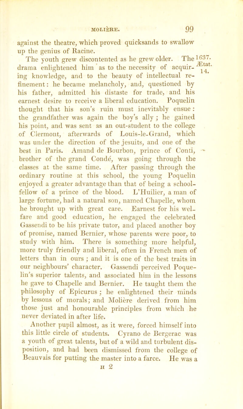 against the theatre, which proved quicksands to swallow up the genius of Racine. The youth grew discontented as he grew older. The163- drama enlightened him as to the necessity of acquir- ^ ' ing knowledge, and to the beauty of intellectual re- finement : he became melancholy, and, questioned by his father, admitted his distaste for trade, and his earnest desire to receive a liberal education. Poquelin thought that his son’s ruin must inevitably ensue : the grandfather was again the boy’s ally ; he gained his point, and was sent as an out-student to the college of Clermont, afterwards of Louis-le-Grand, which was under the direction of the jesuits, and one of the best in Paris. Amand de Bourbon, prince of Conti, brother of the grand Conde, was going through the classes at the same time. After passing through the ordinary routine at this school, the young Poquelin enjoyed a greater advantage than that of being a school- fellow of a prince of the blood. L’Huilier, a man of large fortune, had a natural son, named Chapelle, whom he brought up with great care. Earnest for his wel- fare and good education, he engaged the celebrated Gassendi to be his private tutor, and placed another boy of promise, named Bernier, whose parents were poor, to study with him. There is something more helpful, more truly friendly and liberal, often in French men of letters than in ours ; and it is one of the best traits in our neighbours’ character. Gassendi perceived Poque- lin’s superior talents, and associated him in the lessons he gave to Chapelle and Bernier. He taught them the philosophy of Epicurus : he enlightened their minds by lessons of morals; and Moliere derived from him those just and honourable principles from which he never deviated in after life. Another pupil almost, as it were, forced himself into this little circle of students. Cyrano de Bergerac was a youth of great talents, but of a wild and turbulent dis- position, and had been dismissed from the college of Beauvais for putting the master into a farce. He was a