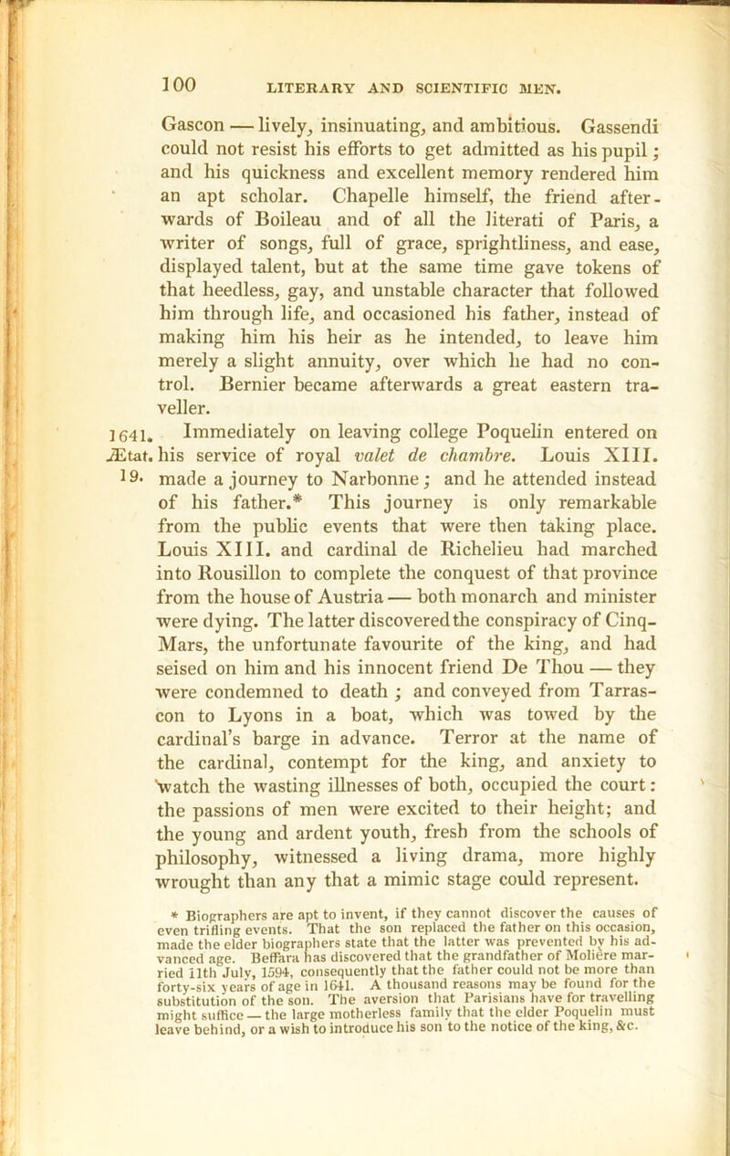 Gascon — lively, insinuating, and ambitious. Gassendi could not resist his efforts to get admitted as his pupil; and his quickness and excellent memory rendered him an apt scholar. Chapelle himself, the friend after- wards of Boileau and of all the literati of Paris, a writer of songs, full of grace, sprightliness, and ease, displayed talent, but at the same time gave tokens of that heedless, gay, and unstable character that followed him through life, and occasioned his father, instead of making him his heir as he intended, to leave him merely a slight annuity, over which he had no con- trol. Bernier became afterwards a great eastern tra- veller. ] 641. Immediately on leaving college Poquelin entered on iEtat. his service of royal valet de chambre. Louis XIII. J9. made a journey to Narhonne; and he attended instead of his father.* This journey is only remarkable from the public events that were then taking place. Louis XIII. and cardinal de Richelieu had marched into Rousillon to complete the conquest of that province from the house of Austria — both monarch and minister were dying. The latter discovered the conspiracy of Cinq- Mars, the unfortunate favourite of the king, and had seised on him and his innocent friend De Thou — they were condemned to death ; and conveyed from Tarras- con to Lyons in a boat, which was towed by the cardinal’s barge in advance. Terror at the name of the cardinal, contempt for the king, and anxiety to Vatch the wasting illnesses of both, occupied the court: the passions of men were excited to their height; and the young and ardent youth, fresh from the schools of philosophy, witnessed a living drama, more highly wrought than any that a mimic stage could represent. * Biographers are apt to invent, if they cannot discover the causes of even trifling events. That the son replaced the father on this occasion, made the elder biographers state that the latter was prevented by his ad- vanced age. Beffara has discovered that the grandfather of Moliere mar- ried ilth July, 1594, consequently that the father could not be more than forty-six years of age in 1641. A thousand reasons may be found for the substitution of the son. The aversion that Parisians have for travelling might suffice — the large motherless family that the elder Poquelin must leave behind, or a wish to introduce his son to the notice of the king, &c.