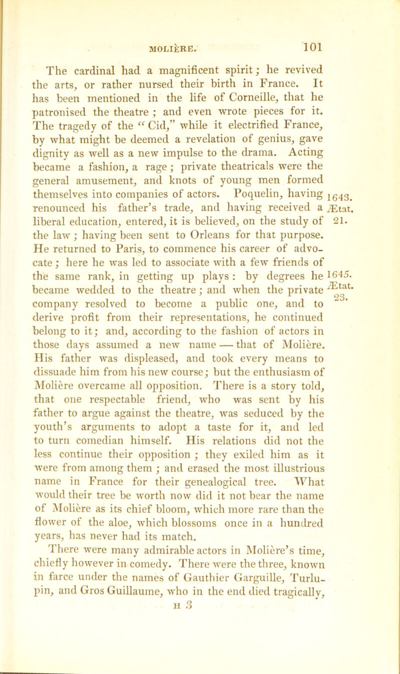 The cardinal had a magnificent spirit; he revived the arts, or rather nursed their birth in France. It has been mentioned in the life of Corneille, that he patronised the theatre ; and even wrote pieces for it. The tragedy of the “ Cid,” while it electrified France, by what might be deemed a revelation of genius, gave dignity as well as a new impulse to the drama. Acting became a fashion, a rage; private theatricals were the general amusement, and knots of young men formed themselves into companies of actors. Poquelin, having 1543^ renounced his father’s trade, and having received a yEtat. liberal education, entered, it is believed, on the study of 21. the law; having been sent to Orleans for that purpose. He returned to Paris, to commence his career of advo- cate ; here he was led to associate with a few friends of the same rank, in getting up plays : by degrees he 1645. became wedded to the theatre; and when the private /^tat company resolved to become a public one, and to derive profit from their representations, he continued belong to it; and, according to the fashion of actors in those days assumed a new name — that of Moliere. H is father was displeased, and took every means to dissuade him from his new course; but the enthusiasm of Moliere overcame all opposition. There is a story told, that one respectable friend, who was sent by his father to argue against the theatre, was seduced by the youth’s arguments to adopt a taste for it, and led to turn comedian himself. His relations did not the less continue their opposition ; they exiled him as it were from among them ; and erased the most illustrious name in France for their genealogical tree. What wovdd their tree be worth now did it not bear the name of Moliere as its chief bloom, which more rare than the flower of the aloe, Avhich blossoms once in a hundred years, has never had its match. There were many admirable actors in Moliere’s time, chiefly however in comedy. There were the three, known in farce under the names of Gauthier Garguille, Turlu- pin, and Gros Guillaume, who in the end died tragically, h 3