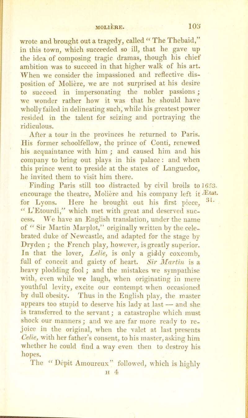 wrote and brought out a tragedy, called “ The Thebaid,” in this town, which succeeded so ill, that he gave up the idea of composing tragic dramas, though his chief ambition was to succeed in that higher walk of his art. When we consider the impassioned and reflective dis- position of Moliere, we are not surprised at his desire to succeed in impersonating the nobler passions ; we wonder rather how it was that he should have wholly failed in delineating such, while his greatest power- resided in the talent for seizing and portraying the ridiculous. After a tour in the provinces he returned to Paris. His former schoolfellow, the prince of Conti, renewed his acquaintance with him ; and caused him and his company to bring out plays in his palace: and when this prince went to preside at the states of Languedoc, he invited them to visit him there. Finding Paris still too distracted by civil broils to 1653. encourage the theatre, Moliere and his company left it -®tat. for Lyons. Here he brought out his first piece, 3l* “ L’Etourdi,” which met with great and deserved suc- cess. We have an English translation, under the name of “ Sir Martin Marplot,” originally written by the cele- brated duke of Newcastle, and adapted for the stage by Dry den ; the French play, however, is greatly superior. In that the lover, Lelie, is only a giddy coxcomb, full of conceit and gaiety of heart. Sir Martin is a heavy plodding fool ; and the mistakes we sympathise with, even while we laugh, when originating in mere youthful levity, excite our contempt when occasioned by dull obesity. Thus in the English play, the master appears too stupid to deserve his lady at last — and she is transferred to the servant; a catastrophe which must shock our manners; and we are far more ready to re- joice in the original, when the valet at last presents Celie, with her father’s consent, to his master, asking him whether he could find a way even then to destroy his hopes. The “Depit Amoureux” followed, which is highly ii 4