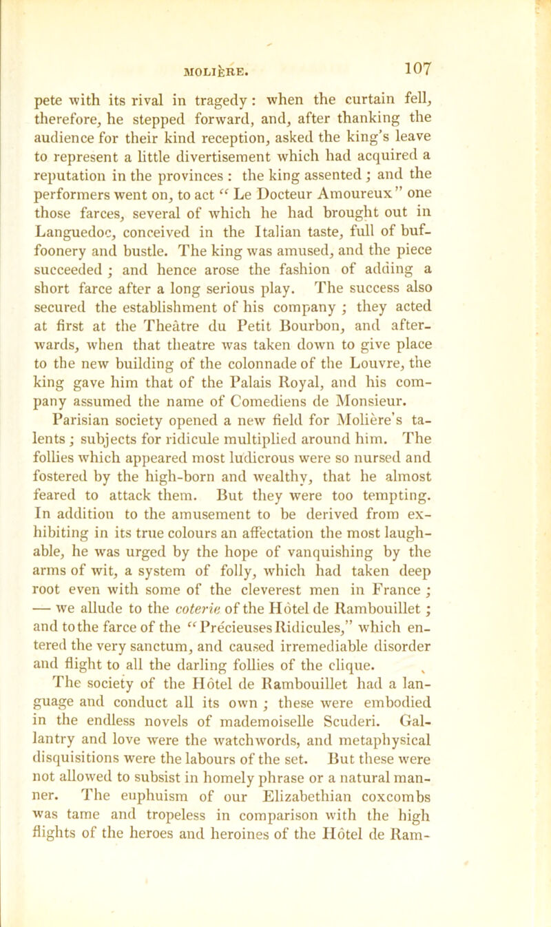 pete with its rival in tragedy : when the curtain fell, therefore, he stepped forward, and, after thanking the audience for their kind reception, asked the king’s leave to represent a little divertisement which had acquired a reputation in the provinces : the king assented; and the performers went on, to act “ Le Docteur Amoureux ” one those farces, several of which he had brought out in Languedoc, conceived in the Italian taste, full of buf- foonery and bustle. The king was amused, and the piece succeeded ; and hence arose the fashion of adding a short farce after a long serious play. The success also secured the establishment of his company ; they acted at first at the Theatre du Petit Bourbon, and after- wards, when that theatre was taken down to give place to the new building of the colonnade of the Louvre, the king gave him that of the Palais Royal, and his com- pany assumed the name of Comediens de Monsieur. Parisian society opened a new field for Moliere’s ta- lents ; subjects for ridicule multiplied around him. The follies which appeared most ludicrous were so nursed and fostered by the high-born and wealthy, that he almost feared to attack them. But they were too tempting. In addition to the amusement to be derived from ex- hibiting in its true colours an affectation the most laugh- able, he wras urged by the hope of vanquishing by the arms of wit, a system of folly, which had taken deep root even with some of the cleverest men in France; — we allude to the coterie of the Hotel de Rambouillet; and to the farce of the “Precieuses Ridicules,” which en- tered the very sanctum, and caused irremediable disorder and flight to all the darling follies of the clique. The society of the Hotel de Rambouillet had a lan- guage and conduct all its own ; these were embodied in the endless novels of mademoiselle Scuderi. Gal- lantry and love were the watchwords, and metaphysical disquisitions were the labours of the set. But these were not allowed to subsist in homely phrase or a natural man- ner. The euphuism of our Elizabethian coxcombs was tame and tropeless in comparison with the high flights of the heroes and heroines of the Hotel de Ram-