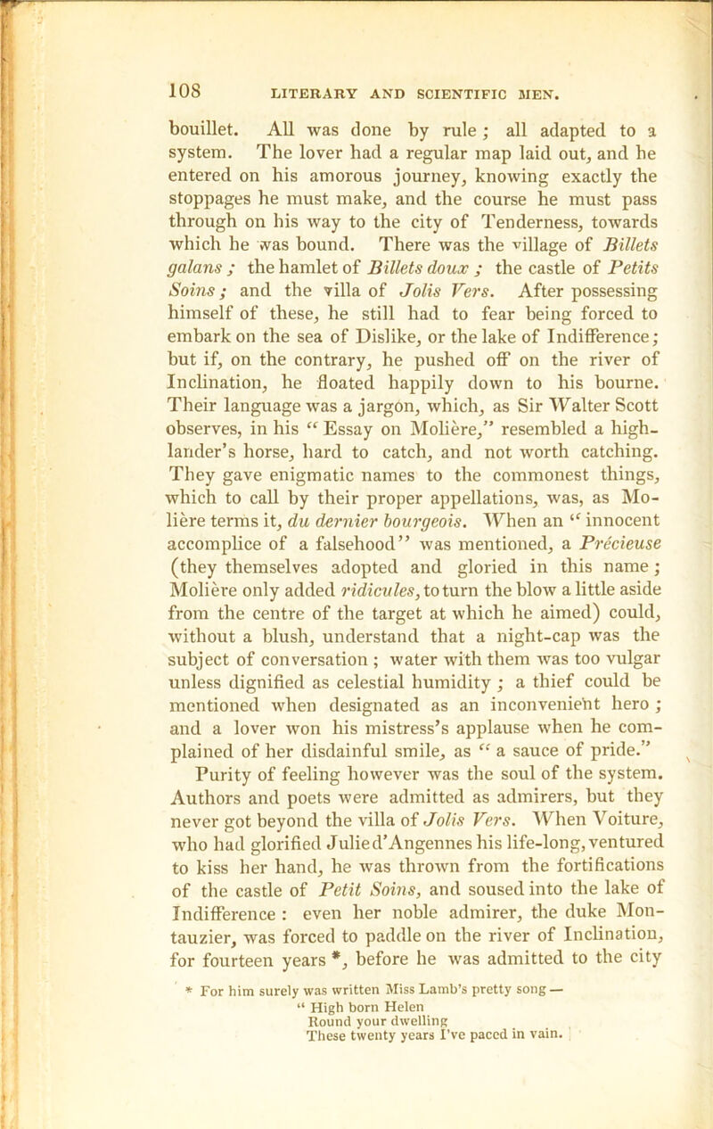 bouillet. All was clone by rule; all adapted to a system. The lover had a regular map laid out, and he entered on his amorous journey, knowing exactly the stoppages he must make, and the course he must pass through on his way to the city of Tenderness, towards which he was bound. There was the village of Billets galans ; the hamlet of Billets doux ; the castle of Petits Soins; and the villa of Jolis Vers. After possessing himself of these, he still had to fear being forced to embark on the sea of Dislike, or the lake of Indifference; but if, on the contrary, he pushed off on the river of Inclination, he floated happily down to his bourne. Their language was a jargon, which, as Sir Walter Scott observes, in his “ Essay on Moliere,” resembled a high- lander’s horse, hard to catch, and not worth catching. They gave enigmatic names to the commonest things, which to call by their proper appellations, was, as Mo- liere terms it, du dernier bourgeois. When an “ innocent accomplice of a falsehood” was mentioned, a Precieuse (they themselves adopted and gloried in this name; Moliere only added ridicules, to turn the blow a little aside from the centre of the target at which he aimed) could, without a blush, understand that a night-cap was the subject of conversation ; water with them was too vulgar unless dignified as celestial humidity ; a thief could be mentioned when designated as an inconvenient hero ; and a lover won his mistress’s applause when he com- plained of her disdainful smile, as “ a sauce of pride.” Purity of feeling however was the soul of the system. Authors and poets were admitted as admirers, but they never got beyond the villa of Jolis Vers. When Voiture, who had glorified Julied’Angennes his life-long, ventured to kiss her hand, he was thrown from the fortifications of the castle of Petit Soins, and soused into the lake of Indifference : even her noble admirer, the duke Mon- tauzier, was forced to paddle on the river of Inclination, for fourteen years *, before he was admitted to the city * For him surely was written Miss Lamb’s pretty song — “ High born Helen Hound your dwelling These twenty years I've paced in vain.
