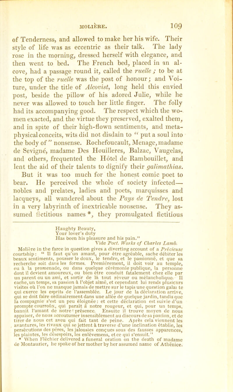 of Tenderness, and allowed to make her his wife. Their style of life was as eccentric as their talk. The lady rose in the morning, dressed herself with elegance, and then went to bed. The French bed, placed in an al- cove, had a passage round it, called the ruelle ; to be at the top of the ruelle was the post of honour; and Voi- ture, under the title of Alcovist, long held this envied post, beside the pillow of his adored Julie, while he never was allowed to touch her little finger. The folly had its accompanying good. The respect which the wo- men exacted, and the virtue they preserved, exalted them, and in spite of their high-flown sentiments, and meta- physical conceits, wits did not disdain to “ put a soul into the body of ” nonsense. Rochefoucault, Menage, madame de Sevigne, madame Des Houilleres, Balzac, Vaugelas, and others, frequented the Hotel de Rambouillet, and lent the aid of their talents to dignify their galimathias. But it was too much for the honest comic poet to bear. He perceived the whole of society infected— nobles and prelates, ladies and poets, marquisses and lacqueys, all wandered about the Pays de Tendre, lost in a very labyrinth of inextricable nonsense. They as- sumed fictitious names *, they promulgated fictitious Haughty Beauty, Your lover’s duty Has been his pleasure and his pain.” Vide Poet. Works of Charles Lamb. Molivrc in the farce in question gives a diverting account of a Precieusc courtship: “ II faut qu’un amant, pour etre agreable, sache debiter les beaux sentiments, pousser le doux, le tendre, et le passionne, et que sa recherche soit dans les formes. Premierement, il doit voir au temple, ou & la promenade, ou dans quelque ceremonie publique, la personne dont il devient amoureux, ou bien etre conduit fatalement chez elle par un parent ou un ami, et sortir de la tout reveur ou melancholique. Il cache, un temps, sa passion S. l’objet aime, et cependant lui rends plusicitrs visites oil l’on ne manque jamais de mettre sur le tapis une question galai te qui exerce les esprits de l’assemblee. Le jour de la declaration arrive, qui se doit faire ordinairement dans une allee de quelque jardin, tandis que la compagnie s’est un peu etoignee: et cette declaration est suivie d’un prompte courrofix, qui parait a notre rougeur, et qui, pour un temps, bannit l’amant de notre1 presence. Ensuite il trouve moyen de nous appaiser, de nous accoutumer insensiblement au discours de sa passion, et de tirer de nous cet aveu qui fait tant de peine. Aprfes cela viennent les avantures, les rivaux qui se jettent & traverse d’une inclination etablie, les persecutions des peres, les jalousies conques sous des fausses apparences, les plaintes, les desespoirs, les enlfivemens, etce qui s’ensuit.” * When Flcchier delivered a funeral oration on the death of madame de Montauzier, he spoke of her mother by her assumed name of Athenice.