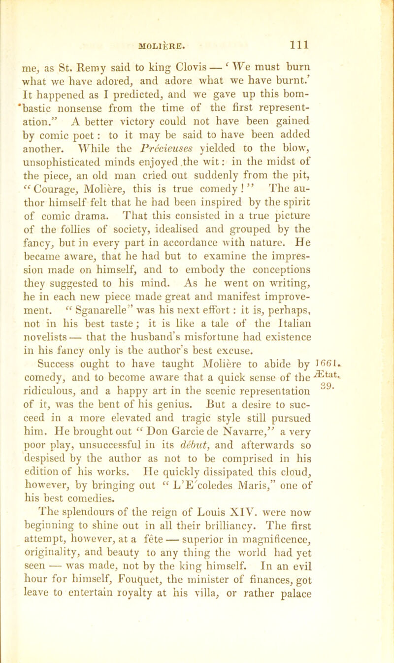 me, as St. Remy said to king Clovis — ‘We must burn what we have adored, and adore what we have burnt.’ It happened as I predicted, and we gave up this bom- ‘bastic nonsense from the time of the first represent- ation.” A better victory could not have been gained by comic poet: to it may be said to have been added another. While the Precieuses yielded to the blow, unsophisticated minds enjoyed the wdt: in the midst of the piece, an old man cried out suddenly from the pit, “ Courage, Moliere, this is true comedy!” The au- thor himself felt that he had been inspired by the spirit of comic drama. That this consisted in a true picture of the follies of society, idealised and grouped by the fancy, but in every part in accordance with nature. He became aware, that he had but to examine the impres- sion made on himself, and to embody the conceptions they suggested to his mind. As he went on writing, he in each new piece made great and manifest improve- ment. “ Sganarelle” was his next effort : it is, perhaps, not in his best taste; it is like a tale of the Italian novelists— that the husband’s misfortune had existence in his fancy only is the author’s best excuse. Success ought to have taught Moliere to abide by 3 661.. comedy, and to become aware that a quick sense of the ^tat- ridiculous, and a happy art in the scenic representation of it, was the bent of his genius. But a desire to suc- ceed in a more elevated and tragic style still pursued him. He brought out “ Don Garcie de Navarre,” a very poor play, unsuccessful in its debut, and afterwards so despised by the author as not to be comprised in his edition of his works. He quickly dissipated this cloud, however, by bringing out “ L’E'coledes Maris,” one of his best comedies. The splendours of the reign of Louis XIV. were now beginning to sliine out in all their brilliancy. The first attempt, however, at a fete — superior in magnificence, originality, and beauty to any thing the world had yet seen — was made, not by the king himself. In an evil hour for himself, Fouquet, the minister of finances, got leave to entertain royalty at his villa, or rather palace