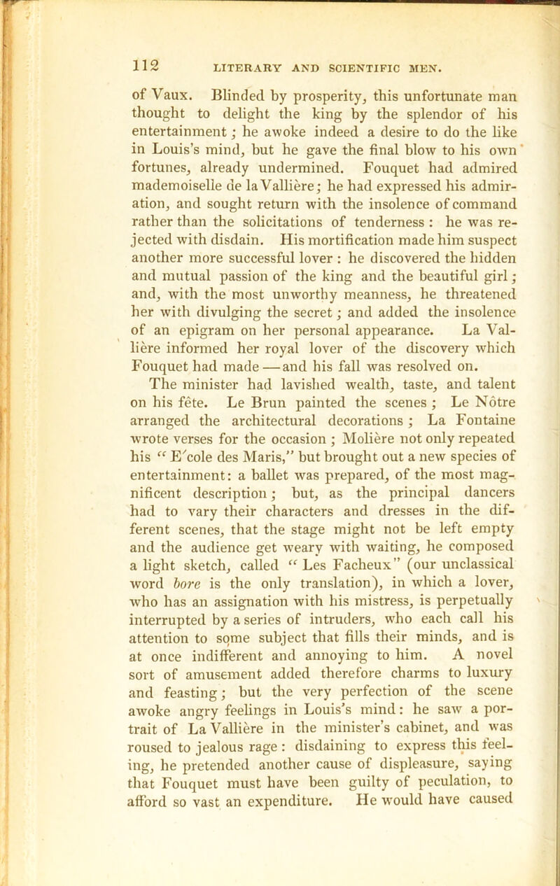 of Vaux. Blinded by prosperity, this unfortunate man thought to delight the king by the splendor of his entertainment; he awoke indeed a desire to do the like in Louis’s mind, but he gave the final blow to his own' fortunes, already undermined. Fouquet had admired mademoiselle de la Valliere; he had expressed his admir- ation, and sought return with the insolence of command rather than the solicitations of tenderness : he was re- jected with disdain. His mortification made him suspect another more successful lover : he discovered the hidden and mutual passion of the king and the beautiful girl; and, with the most unworthy meanness, he threatened her with divulging the secret; and added the insolence of an epigram on her personal appearance. La Val- liere informed her royal lover of the discovery which Fouquet had made —and his fall was resolved on. The minister had lavished wealth, taste, and talent on his fete. Le Brun painted the scenes ; Le Notre arranged the architectural decorations ; La Fontaine wrote verses for the occasion ; Moliere not only repeated his “ E'cole des Maris,” but brought out a new species of entertainment: a ballet wras prepared, of the most mag- nificent description; but, as the principal dancers had to vary their characters and dresses in the dif- ferent scenes, that the stage might not be left empty and the audience get weary with waiting, he composed a light sketch, called “ Les Facheux” (our unclassical word bore is the only translation), in which a lover, who has an assignation with his mistress, is perpetually interrupted by a series of intruders, wrho each call his attention to some subject that fills their minds, and is at once indifferent and annoying to him. A novel sort of amusement added therefore charms to luxury and feasting; but the very perfection of the scene awoke angry feelings in Louis’s mind: he sawr a por- trait of La Valliere in the minister’s cabinet, and was roused to jealous rage : disdaining to express this feel- ing, he pretended another cause of displeasure, saying that Fouquet must have been guilty of peculation, to afford so vast an expenditure. He would have caused