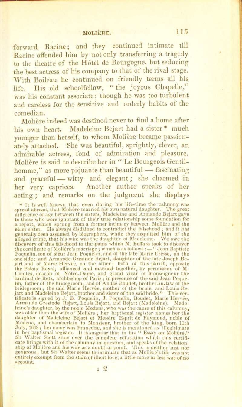 forward Racine; and they continued intimate till Racine offended him by not only transferring a tragedy to the theatre of the Hotel de Bourgogne, but seducing the best actress of his company to that of the rival stage. With Boileau he continued on friendly terms all his life. His old schoolfellow, “the joyous Chapelle,” was his constant associate; though he was too turbulent and careless for the Sensitive and orderly habits of the comedian. Moliere indeed was destined never to find a home after his own heart. Madeleine Bejart had a sister* much younger than herself, to whom Moliere became passion- ately attached. She was beautiful, sprightly, clever, an admirable actress, fond of admiration and pleasure. Moliere is said to describe her in “ Le Bourgeois Gentil- homme,” as more piquante than beautiful — fascinating and graceful — witty and elegant; she charmed in her very caprices. Another author speaks of her acting; and remarks on the judgment she displays * It is well known that even during his life-time the calumny was spread abroad, that Moliere married his own natural daughter. The great difference of age between the sisters, Madeleine and Armande Bejart gave to those who were ignorant of their true relationship some foundation for a report, which sprung from a former intimacy between Moliere and the elder sister. He always disdained to contradict the falsehood ; and it has generally been assumed by biographers, while they acquitted him of the alleged crime, that his wile was the daughter of Madeleine. We owe the discovery of this falsehood to the pains which M. Beffara took to discover the certificate of Molidre’s marriage; which is as follows : — “ Jean Baptiste Poquelin, son of sieur Jean Poquelin, and of the late Marie Crease, on the one side : and Armande Gresinrie Bejart, daughter of the late Joseph Be- jart and of Marie Hervee, on the other : both of this parish, opposite the Palais Royal, affianced and married together, by permission of M. Comtes, deacon of N6tre-Dame, and grand vicar of Monseigneur the cardinal de Retz, archbishop of Paris ; in presence of the said Jean Poque- lin, father of the bridegroom, and of Andre Boudet, brother-in-law of the bridegroom; the said Marie Hervee, mother of the bride, and Louis Be- jart and Madeleine Bejart, brother and sister of the said bride.” This cer- tificate is signed by J. B. Poquelin, J. Poquelin, Boudet, Marie Hervee, Armande Gresinde Bejart, Louis Bejart, and Bejart (Madeleine). Made- leine’s daughter, by the noble Modena, who was the cause of this calumny* was older than the wife of Moliere ; her baptismal register names her the daughter of Madeleine Bejart et Messire Esprit de Raymond, noble of Modena, and chamberlain to Monsieur, brother of the king, born 11th July, 1638; her name was Framboise, and she is mentioned as illegitimate in her baptismal register. It is singular that in his “ Essay on Moliere,” Sir Walter Scott slurs over the complete refutation which this certifi- cate brings with it ot the calumny in question, and speaks of the relation- ship of Moliere and his wife as a doubtful point. This is neither just nor generous ; but Sir Walter seems to insinuate that as Moliere’s life was not entirely exempt from the stain of illicit love, a little more or less was of no account. o