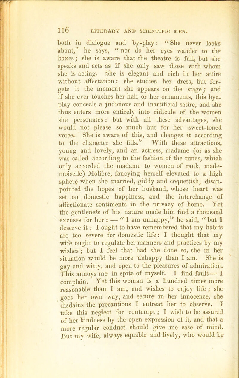 both in dialogue and by-play: “ She never looks about/’ he says, u nor do her eyes wander to the boxes; she is aware that the theatre is full, but she speaks and acts as if she only saw those with whom she is acting. She is elegant and rich in her attire without affectation: she studies her dress, but for- gets it the moment she appears on the stage; and if she ever touches her hair or her ornaments, this bye- play conceals a judicious and inartificial satire, and she thus enters more entirely into ridicule of the women she personates: but with all these advantages, she would not please so much but for her sweet-toned voice. She is aware of this, and changes it according to the character she fills.” With these attractions, young and lovely, and an actress, madame (or as she was called according to the fashion of the times, which only accorded the madame to women of rank, made- moiselle) Moliere, fancying herself elevated to a high sphere when she married, giddy and coquettish, disap- pointed the hopes of her husband, whose heart was set on domestic happiness, and the interchange of affectionate sentiments in the privacy of home. Yet the gentleneSs of his nature made him find a thousand excuses for her : — “ I am unhappy,’’ he said, “ but I deserve it; I ought to have remembered that my habits are too severe for domestic life: I thought that my wife ought to regulate her manners and practices by my wishes; but I feel that had she done so, she in her situation would be more unhappy than I am. She is gay and witty, and open to the pleasures of admiration. This annoys me in spite of myself. I find fault— 1 complain. Yet this woman is a hundred times more reasonable than I am, and wishes to enjoy life; she goes her own way, and secure in her innocence, she disdains the precautions I entreat her to observe. I take this neglect for contempt; 1 wish to be assured of her kindness by the open expression of it, and that a more regular conduct should give me ease of mind. But my wife, always equable and lively, who would be