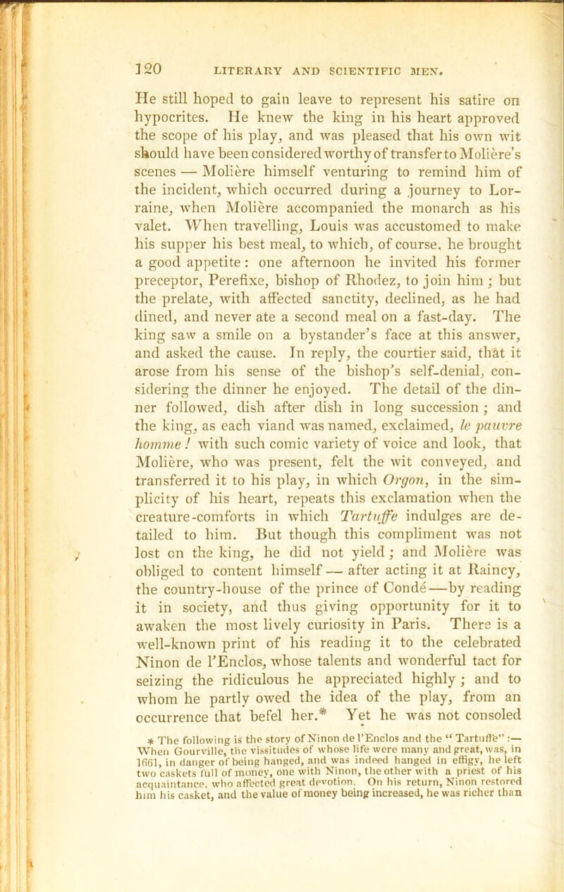 He still hoped to gain leave to represent his satire on hypocrites. He knew the king in his heart approved the scope of his play, and was pleased that his own wit should have been considered worthy of transfer to Moliere’s scenes — Moliere himself venturing to remind him of the incident, which occurred during a journey to Lor- raine, when Moliere accompanied the monarch as his valet. When travelling, Louis was accustomed to make his supper his best meal, to which, of course, he brought a good appetite: one afternoon he invited his former preceptor, Perefixe, bishop of Rhodez, to join him ; but the prelate, with affected sanctity, declined, as he had dined, and never ate a second meal on a fast-day. The king saw a smile on a bystander’s face at this answer, and asked the cause. In reply, the courtier said, that it arose from his sense of the bishop’s self-denial, con- sidering the dinner he enjoyed. The detail of the din- ner followed, dish after dish in long succession; and the king, as each viand was named, exclaimed, le pauvre homme ! with such comic variety of voice and look, that Moliere, who was present, felt the wit conveyed, and transferred it to his play, in which Orgon, in the sim- plicity of his heart, repeats this exclamation when the creature-comforts in which Tartuffe indulges are de- tailed to him. But though this compliment was not lost cn the king, he did not yield; and Moliere was obliged to content himself — after acting it at Rainey, the country-house of the prince of Conde—by reading it in society, and thus giving opportunity for it to awaken the most lively curiosity in Paris. There is a well-known print of his reading it to the celebrated Ninon de l’Enclos, whose talents and wonderful tact for seizing the ridiculous he appreciated highly ; and to whom he partly owed the idea of the play, from an occurrence that befel her.* Yet he was not consoled * The following is the story of Ninon de 1’Enclos and the “ Tartuffe” When Gourville, the vissitudes of whose life were many and great, was, in 1661, in danger of being hanged, and was indeed hanged in efflgv, he left two caskets full of money, one with Ninon, the other with a priest of his acquaintance, who affected great devotion. On his return, Ninon restored him his casket, and the value of money being increased, he was richer than