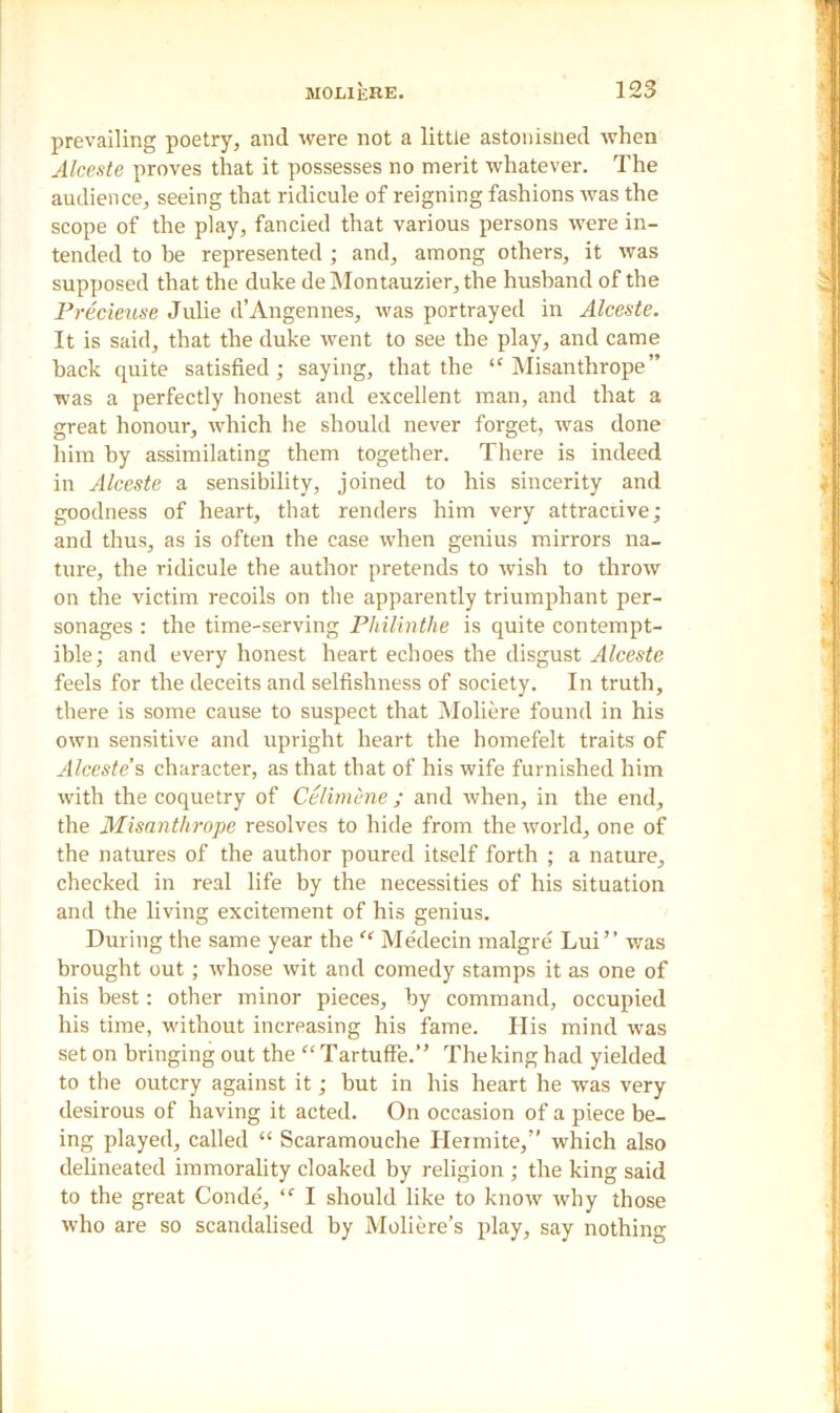 prevailing poetry, and were not a little astonisned when Alceste proves that it possesses no merit whatever. The audience, seeing that ridicule of reigning fashions was the scope of the play, fancied that various persons were in- tended to be represented ; and, among others, it was supposed that the duke deMontauzier,the husband of the Precieuse Julie d’Angennes, was portrayed in Alceste. It is said, that the duke went to see the play, and came back quite satisfied; saying, that the “ Misanthrope” was a perfectly honest and excellent man, and that a great honour, which he should never forget, was done him by assimilating them together. There is indeed in Alceste a sensibility, joined to his sincerity and goodness of heart, that renders him very attractive; and thus, as is often the case when genius mirrors na- ture, the ridicule the author pretends to wish to throw on the victim recoils on the apparently triumphant per- sonages : the time-serving Philinthe is quite contempt- ible; and every honest heart echoes the disgust Alceste feels for the deceits and selfishness of society. In truth, there is some cause to suspect that Moliere found in his own sensitive and upright heart the homefelt traits of Alceste’s character, as that that of his wife furnished him with the coquetry of Celimene ; and when, in the end, the Misanthrope resolves to hide from the world, one of the natures of the author poured itself forth ; a nature, checked in real life by the necessities of his situation and the living excitement of his genius. During the same year the “ Medecin malgre Lui” was brought out; whose wit and comedy stamps it as one of his best: other minor pieces, by command, occupied his time, without increasing his fame. His mind was set on bringing out the “ Tartuffe.” The king had yielded to the outcry against it; but in his heart he was very desirous of having it acted. On occasion of a piece be- ing played, called “ Scaramouche Ileimite,” which also delineated immorality cloaked by religion ; the king said to the great Conde, ,f I should like to know why those who are so scandalised by Moliere’s play, say nothing