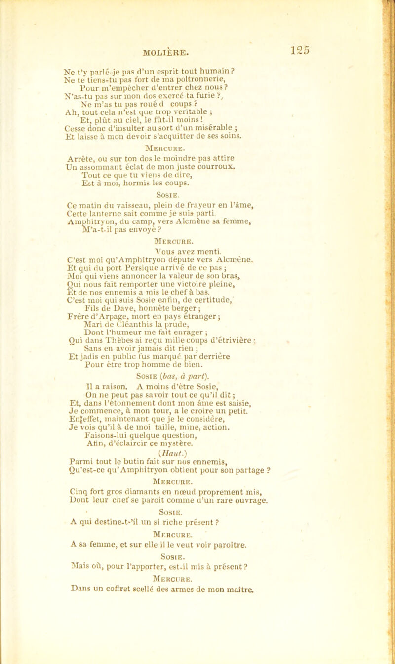 Ne t’y parleje pas d’un esprit tout humain? Ne te tiens-tu pas fort de ma poltronnerie, Four in’empecher d’entrer chez nous ? N’as-tu pas sur mon dos exerc£ ta furie'}, Ne m’as tu pas roue d coups ? Ah, tout cela n’est que trop veritable ; Et, plut au ciel, le fut-il moins! Cesse done d’insulter au sort d’un miserable ; Et laisse tt mon devoir s’acquitter do ses soins. Mercure. Arrete, ou sur ton dos le nioindre pas attire Un assommant eclat de mon juste courroux. Tout ce que tu viens de dire, Est a moi, hormis les coups. Sosie. Ce matin riu vaisseau, plein de frayeur en Fame, Cette lanterne sait comme je suis parti Amphitryon, du camp, vers Alcmfene sa femme, M’a-t-il pas envoye ? Mercure. Vous avez menti. C’est moi qu’Amphitryon depute vers Alcrotne. Et qui du port Persique arrive de ce pas ; Hoi qui viens annoncer la valeur de son bras, Qui nous fait remporter une victoire pleine, Et de nos ennemis a mis le chef it has. C’est moi qui suis Sosie ejifin, de certitude, Fils de Dave, honnete berger; Frere d’Arpage, mort en pays etranger; Mari de Cleanthis la prude, Dont l’humeur me fait enrager ; Qui dans Thfebes ai requ mille coups d’etriviere •. Sans en avoir jamais dit rien ; Et jadis en public fus marque par derriere Pour etre trop homme de bien. Sosie (has, a part). II a raison. A moins d’etre Sosie, On ne peut pas savoir tout ce qu’il dit; Et, dans l’etonnement dont mon ame est saisie, Je commence, h mon tour, a le croire un petit. Enfeffet, maintenant que je le considere, Je vois qu’d il de moi taille, mine, action. Faisons-lui quelque question, Alin, d’eclaircir ce mystfere. {Haul.) Parmi tout le butin fait sur nos ennemis, Qu'est-ce qu’Amphitryon obtient pour son partage ? Mercure. Cinq fort gros diamants en noeud proprement mis, Dont leur cnef se paroit comme d’un rare ouvrage. ■ Sosie. A qui destine-t-’il un si riche present ? Mf.rcure. A sa femme, et sur elle il le veut voir paroitre. Sosie. Mais oh, pour l’apporter, est-il mis b. present ? Mercure. Dans un coflret scellii des armes de mon maitre.
