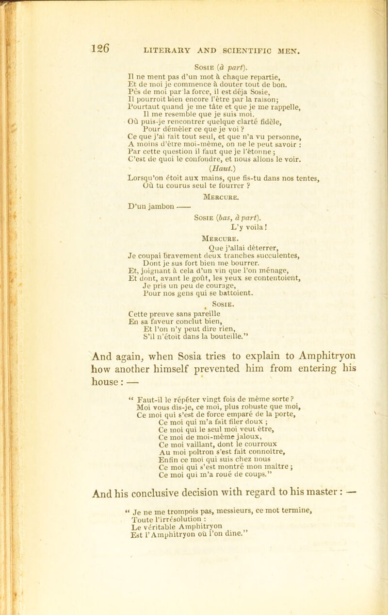 Sosie (a part). II ne ment pas d’un mot k chaque repartie, Et de moi je commence k douter tout de bon. Pes de moi par la force, il est deja Sosie, II pourroitbien encore I'etre par la raison; Pourtaut quand je me tate et que je me rappelle, II me resemble que je suis moi. Ok puis-je rencontrer quelque clarte fiddle. Pour demeler ce que je voi ? Ce que j’ai fait tout seul, et que n’a vu personne, A moins d’etre moi-meme, on ne le peut savoir : Par cette question il faut que je l'etonne ; C’est de quoi le coufondre, et nous allons le voir. (Haut.) Lorsqn’on dtoit aux mains, que fis-tu dans nos tentes. Ok tu courus seul te fourrer ? Mercure. D’un jambon Sosie [has, dpart). L’y voila! Mercure. Que j’allai deterrer, Je coupai bravement deux tranches succulentes, Dont je sus fort bien me bourrer. Et, joignant k cela d’un vin que l’on menage, Et dont, avant le gokt, les yeux se contentoient, Je pris un peu de courage, Pour nos gens qui se battoient. Sosie. Cette preuve sans pareille En sa faveur conclut bien, Et l’on n’y peut dire rien, S’il n’etoit dans la bouteille.” And again, when Sosia tries to explain to Amphitryon how another himself prevented him from entering his house:— “ Faut-il le rcpCter vingt fois de meme sorte ? Moi vous dis-je, ce moi, plus robuste que moi, Ce moi qui s’est de force empare de la porte, Ce moi qui m’a fait filer doux ; Ce moi qui le seul moi veut etre, Ce moi de moi-meme jaloux, Ce moi vaillant, dont le courroux Au moi poltron s’est fait connoitre, Enfin ce moi qui suis chez nous Ce moi qui s’est roontre mon maltre; Ce moi qui m’a roue de coups.” And his conclusive decision with regard to his master: — « je ne me trompois pas, messieurs, ce mot temiine, Toute l’irrdsolution : Le veritable Amphitryon Est 1’ Amphitryon oil l’on dine.”