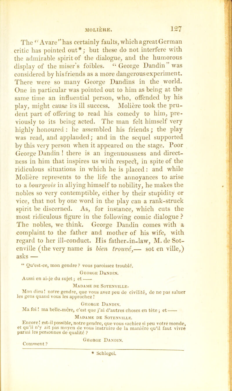 The <'-'Avare”has certainly faults, which a great German critic has pointed out*; but these do not interfere with the admirable spirit of the dialogue, and the humorous display of the miser’s foibles. f‘ George Dandin ” was considered by his friends as a more dangerous experiment. There were so many George Dandins in the world. One in particular was pointed out to him as being at the same time an influential person, who, offended by his play, might cause its ill success. Moliere took the pru- dent part of offering to read his comedy to him, pre- viously to its being acted. The man felt himself very highly honoured : he assembled his friends; the play was read, and applauded; and in the sequel supported by this very person when it appeared on the stage. Poor George Dandin ! there is an ingenuousness and direct- ness in him that inspires us with respect, in spite of the ridiculous situations in which he is placed: and while Moliere represents to the life the annoyances to arise to a bourgeois in allying himself to nobility, he makes the nobles so very contemptible, either by their stupidity or vice, that not by one word in the play can a rank-struck spirit be discerned. As, for instance, which cuts the most ridiculous figure in the following comic dialogue ? The nobles, we think. George Dandin comes with a complaint to the father and mother of his wife, with regard to her ill-conduct. His father-in-law, M. de Sot- enville (the very name is bien trouve,— sot en ville,) asks — “ Ou’est-ce, raon gendre ? vous paroissez trouble. Geouue Dandin. Aussi en ai-je du sujet; et Madame de Sotenville- Mon dieu! noire gendre, que vous avez peu de civilite, de ne pas saluer les gens quand vous les approchez ! George Dandin. Ma foi! raa belle-mere, c’est que j’ai d’autres choses en tete; et Madame de Sotenville. Encore! est-il possible, notre gendre, que vous sachiez si peu votremonde, et qu’il n’y ait pas moyen de vous instruire de la maniere qu’il faut vivre parini les personnes de quality ? George Dandin. Comment ? Schlegel.