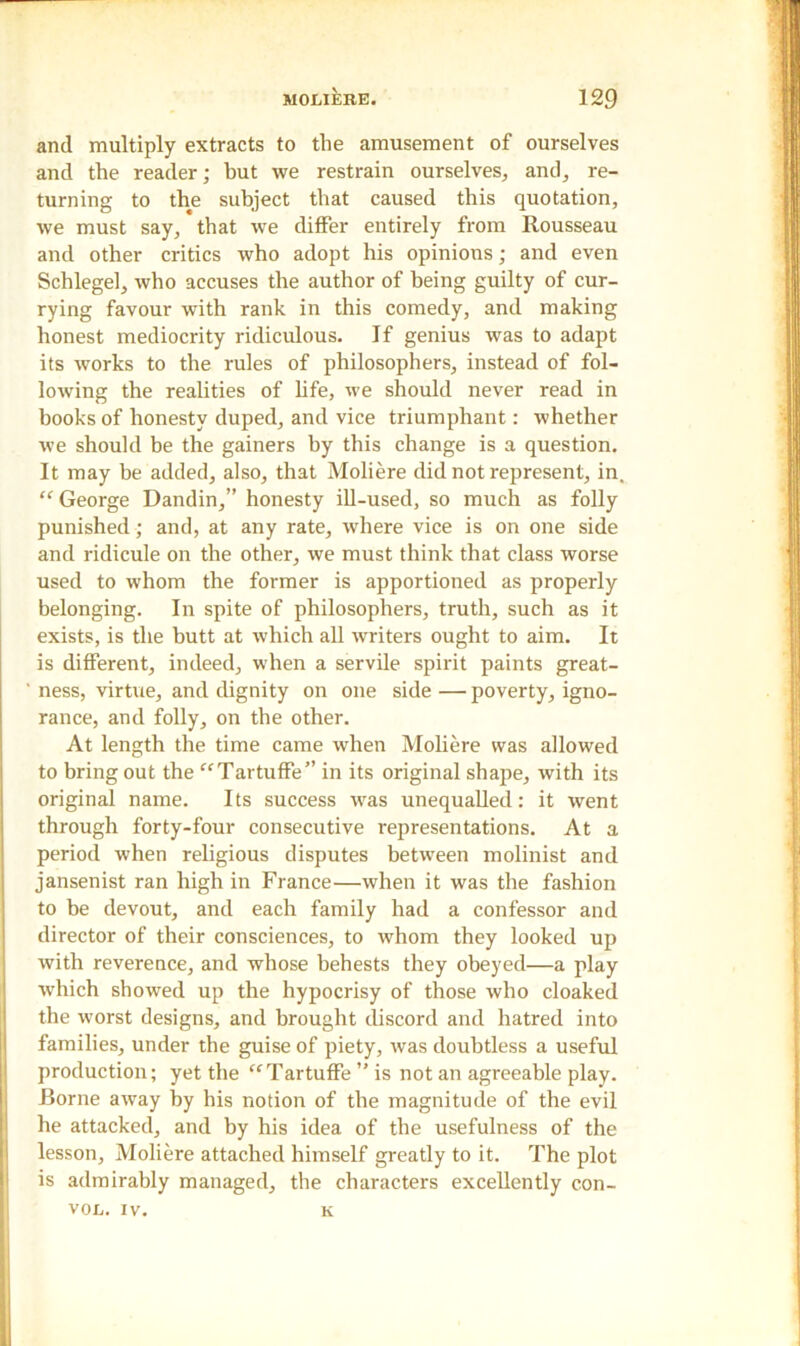and multiply extracts to the amusement of ourselves and the reader; but we restrain ourselves, and, re- turning to the subject that caused this quotation, we must say, that we differ entirely from Rousseau and other critics who adopt his opinions; and even Schlegel, who accuses the author of being guilty of cur- rying favour with rank in this comedy, and making honest mediocrity ridiculous. If genius was to adapt its works to the rules of philosophers, instead of fol- lowing the realities of life, we should never read in hooks of honesty duped, and vice triumphant: whether we should be the gainers by this change is a question. It may be added, also, that Moliere did not represent, in, “ George Dandin,” honesty ill-used, so much as folly punished ; and, at any rate, where vice is on one side and ridicule on the other, we must think that class worse used to whom the former is apportioned as properly belonging. In spite of philosophers, truth, such as it exists, is the butt at which all writers ought to aim. It is different, indeed, when a servile spirit paints great- ' ness, virtue, and dignity on one side — poverty, igno- rance, and folly, on the other. At length the time came when Moliere was allowed to bring out the “ Tartuffe” in its original shape, with its original name. Its success was unequalled: it went through forty-four consecutive representations. At a period wThen religious disputes between molinist and jansenist ran high in France—when it was the fashion to be devout, and each family had a confessor and director of their consciences, to whom they looked up with reverence, and whose behests they obeyed—a play which showed up the hypocrisy of those who cloaked the worst designs, and brought discord and hatred into families, under the guise of piety, was doubtless a useful production; yet the “Tartuffe ” is not an agreeable play. Rome away hy his notion of the magnitude of the evil he attacked, and by his idea of the usefulness of the lesson, Moliere attached himself greatly to it. The plot is admirably managed, the characters excellently con- VOL. IV. K