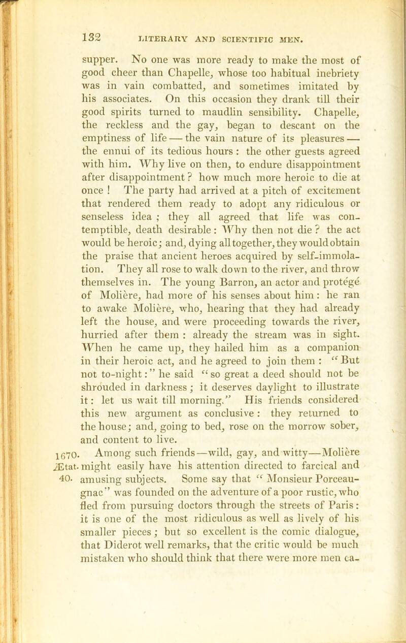 supper. No one was more ready to make the most of good cheer than Chapelle, whose too habitual inebriety was in vain combatted, and sometimes imitated by his associates. On this occasion they drank till their good spirits turned to maudlin sensibility. Chapelle, the reckless and the gay, began to descant on the emptiness of life — the vain nature of its pleasures — the ennui of its tedious hours : the other guests agreed with him. Why live on then, to endure disappointment after disappointment ? how much more heroic to die at once ! The party had arrived at a pitch of excitement that rendered them ready to adopt any ridiculous or senseless idea ; they all agreed that life was con- temptible, death desirable : Why then not die ? the act would be heroic; and, dying all together, they would obtain the praise that ancient heroes acquired by self-immola- tion. They all rose to walk down to the river, and throw themselves in. The young Barron, an actor and prote'ge of Moliere, had more of his senses about him: he ran to awake Moliere, who, hearing that they had already left the house, and were proceeding towards the river, hurried after them : already the stream was in sight. When he came up, they hailed him as a companion in their heroic act, and he agreed to join them : “But not to-night: ” he said “ so great a deed should not be shrouded in darkness; it deserves daylight to illustrate it: let us wait till morning.” His friends considered this new argument as conclusive: they returned to the house; and, going to bed, rose on the morrow sober, and content to live. 1670. Among such friends—wild, gay, and witty—Moliere iEtat. might easily have his attention directed to farcical and 40. amusing subjects. Some say that “ Monsieur Porceau- gnac” was founded on the adventure of a poor rustic, who fled from pursuing doctors through the streets of Paris: it is one of the most ridiculous as well as lively of his smaller pieces; but so excellent is the comic dialogue, that Diderot well remarks, that the critic would be much mistaken who should think that there were more men ca-