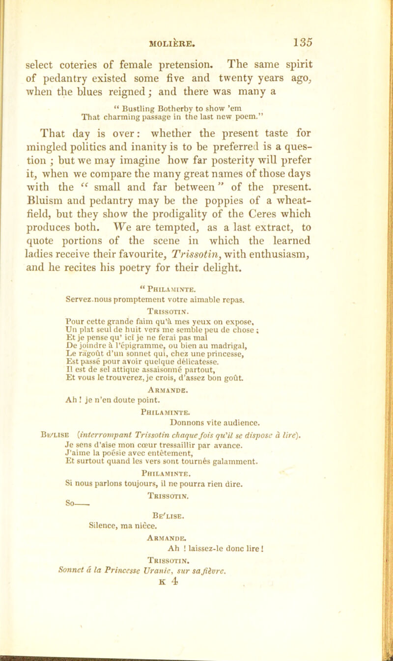 select coteries of female pretension. The same spirit of pedantry existed some five and twenty years ago., when the blues reigned; and there was many a “ Bustling Botherby to show ’em That charming passage in the last new poem.” That day is over: whether the present taste for mingled politics and inanity is to be preferred is a ques- tion ; but we may imagine how far posterity will prefer it, when we compare the many great names of those days with the “ small and far between ” of the present. Bluism and pedantry may be the poppies of a wheat- field, but they show the prodigality of the Ceres which produces both. We are tempted, as a last extract, to quote portions of the scene in which the learned laches receive their favourite, Trissotin, with enthusiasm, and he recites his poetry for their delight. “ Philaminte. Servez.nous promptement votre aimable repas. Trissotin. Pour cette grande faim qu’tl mes yeux on expose, Un plat seul de huit vers me semble peu de chose ; Et je pense qu’ ici je ne ferai pas mal De joindre &. l’epigramme, ou bien au madrigal, Le ragoht d’un sonnet qui, chez une princesse, Est passe pour avoir quelque delicatesse. II est de sel attique assaisonne partout, Et vous le trouverez, je crois, d’assez bon gout. Aumande. Ah ! je n’en doute point. Philaminte. Donnons vite audience. Bl'LISE (interrompant Trissotin chaque fois qu'il se dispose d lire). Je sens d’aise mon coeur tressaillir par avance. J’aime la poesie avec entetement, Et surtout quand les vers sont tournes galamment. Philaminte. Si nous parlons toujours, il ne pourra rien dire. S Trissotin. Be'lise. Silence, ma niece. Armande. Ah ! laissez-le done lire! TRI8SOTIN. Sonnet a la Princesse Uranie, sur sa Jiivrc. K 4