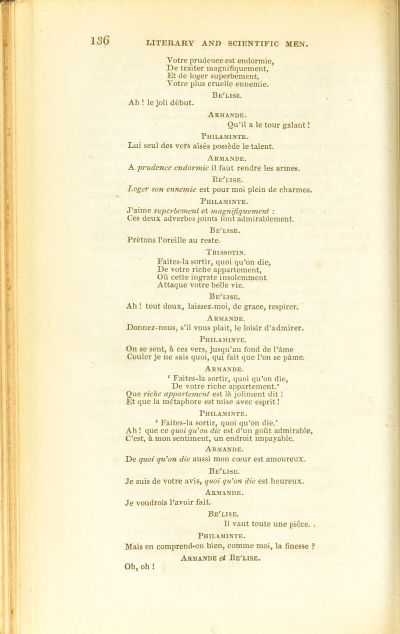 Votre prudence est endormie, De traiter magnifiquement, Et de loger superbement, Votre plus cruellc ennemie. Be'lise. Ah ! le joli debut. Armande. Qu’il a le tour galant! Philaminte. Lui seul des vers aises possbde le talent. Armande. A prudence endormie il faut rendre les armes. Be'lise. Loger son ennemie est pourmoi plein de charities. Philaminte. J’aime superbement et magnifiquement : Ces deux adverbes joints font admirablement. Be'lise. Pretons l’oreille au reste. Trissotin. Faites-la sortir, quoi qu’on die, De votre riche apparteraent, Ob cette ingrate insolemment Attaque votre belle vie. Be'lise. Ah ! tout doux, laissez-moi, de grace, respirer. Armande. Donnez-nous, s’il vous plait, le loisir d’admirer. Philaminte. On se sent, 5. ces vers, jusqu’au fond de Fame Couler je ne sais quoi, qui fait que l’on se pame. Armande. ‘ Faites-la sortir, quoi qu’on die, De votre riche apparteraent.’ Que riche appartement est lit joliment dit ! Et que la metaphore est mise avec esprit! Philaminte. ‘ Faites-la sortir, quoi qu’on die.’ Ah ! que ce quoi qu’on die est d’un gout admirable, C’est, k mon sentiment, un endroit impayable. Armande. De quoi qu’on die aussi mon cceur est amoureux. Be'lise. Je suis de votre avis, quoi qu'on die est heureux. Armande. Je voudrois l’avoir fait. Be'lise. II vaut toute une piece. . Philaminte. Mais en comprend-on bien, comme moi, la finesse ? Armande et Be'lise. Oh, oh !