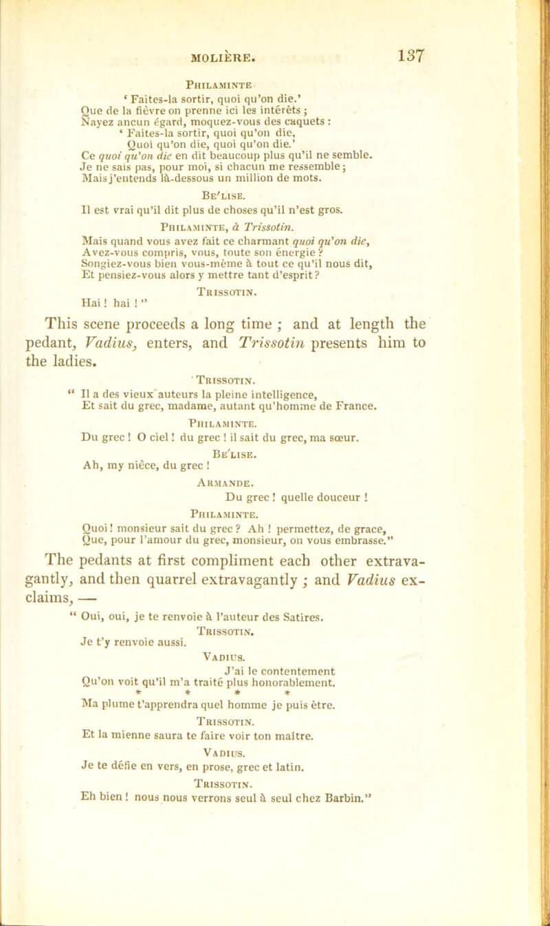 Philaminte ‘ Faites-la sortir, quoi qu’on die.’ Que de la fievre on prenne ici les interets ; Nayez ancun £gard, moquez-vous des caquets : ‘ Faites-la sortir, quoi qu’on die, Quoi qu’on die, quoi qu’on die.’ Ce quoi qu'on die en dit beaucoup plus qu’il ne semble. Je ne sais pas, pour moi, si chacun me ressemble; Mais j’entends lii-dessous un million de mots. Be'lise. II est vrai qu’il dit plus de choses qu’il n’est gros. Philaminte, a Trissotin. Mais quand vous avez fait ce charmant quoi qu'on die, Avez-vous compris, vous, toute son energie ? Songiez-vous bien vous-meme cl tout ce qu’il nous dit, Et pensiez-vous alors y mettre tant d’esprit? Trissotin. Hai! hai 1 ” This scene proceeds a long time ; and at length the pedant, Vadius, enters, and Trissotin presents him to the ladies. ' Trissotin. “ II a des vieuxauteurs la pleine intelligence, Et sait du grec, madame, autant qu’homme de France. Philaminte. Du grec ! O ciel! du grec ! il sait du grec, ma soeur. Be'lise. Ah, my niece, du grec ! Armande. Du grec! quelle douceur ! Philaminte. Quoi! monsieur sait du grec ? Ah ! permettez, de grace, Que, pour l’amour du grec, monsieur, on vous embrasse.” The pedants at first compliment each other extrava- gantly, and then quarrel extravagantly ; and Vadius ex- claims, — “ Oui, oui, je te renvoie it l’auteur des Satires. Trissotin. Je t’y renvoie aussi. Vadius. J’ai le contentement Qu’on voit qu’il m’a traite plus honorablement. * * * * Ma plume t’apprendra quel homme je puis etre. Trissotin. Et la mienne saura te faire voir ton maltre. Vadius. Je te defie en vers, en prose, grec et latin. Trissotin. Eh bien! nous nous verrons seul it seul chez Barbin.”