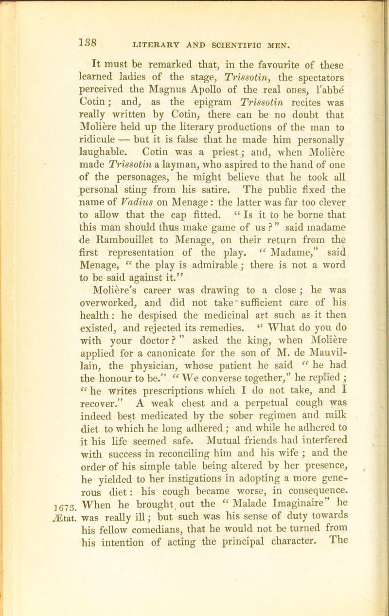 It must be remarked that, in the favourite of these learned ladies of the stage, Trissotin, the spectators perceived the Magnus Apollo of the real ones, l’abbe Cotin; and, as the epigram Trissotin recites was really written by Cotin, there can be no doubt that Moliere held up the literary productions of the man to ridicule — but it is false that he made him personally laughable. Cotin was a priest; and, when Moliere made Trissotin a layman, who aspired to the hand of one of the personages, he might believe that he took all personal sting from his satire. The public fixed the name of Vadius on Menage: the latter was far too clever to allow that the cap fitted. “ Is it to be borne that this man should thus make game of us ? ” said madame de Rambouillet to Menage, on their return from the first representation of the play. “ Madame,” said Menage, “ the play is admirable; there is not a word to be said against it.” Moliere’s career was drawing to a close; he was overworked, and did not take sufficient care of his health: he despised the medicinal art such as it then existed, and rejected its remedies. <c What do you do with your doctor P ” asked the king, when Moliere applied for a canonicate for the son of M. de Mauvil- lain, the physician, whose patient he said “ he had the honour to be.” “ We converse together,” he replied ; “ he writes prescriptions which I do not take, and I recover.” A weak chest and a perpetual cough was indeed best medicated by the sober regimen and milk diet to which he long adhered; and while he adhered to it his life seemed safe. Mutual friends had interfered with success in reconciling him and his wife ; and the order of his simple table being altered by her presence, he yielded to her instigations in adopting a more gene- rous diet: his cough became worse, in consequence. 1673. When he brought out the “ Malade Imaginaire” he JEtat. was really ill; but such was his sense of duty towards his fellow comedians, that he would not be turned from his intention of acting the principal character. The