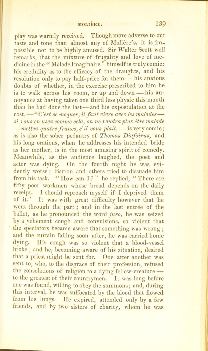 play was warmly received. Though more adverse to our taste and tone than almost any of Moliere’s, it is im- possible not to be highly amused. Sir Walter Scott well remarks, that the mixture of frugality and love of me- dicinein the “ Malade Imaginaire ” himself is truly comic: his credulity as to the efficacy of the draughts, and his resolution only to pay half-price for them — his anxious doubts of whether, in the exercise prescribed to him he is to walk across his room, or up and down—his an- noyance at having taken one third less physic this month than he had done the last—and his expostulation at the cost, — “C’est se moquer, il faut vivre avec les malades— si vons cn usez comme cela, on ne voudra plus etre malade —mettez quatre francs, s’il vous plait, — is very comic; as is also the sober pedantry of Thomas Diafoirus, and his long orations, when he addresses his intended bride as her mother, is in the most amusing spirit of comedy. Meanwhile, as the audience laughed, the poet and actor was dying. On the fourth night he was evi- dently worse ; Barron and others tried to dissuade him from his task. “ How can I ? ” he replied, “ There are fifty poor workmen whose bread depends on the daily receipt. I should reproach myself if I deprived them of it.” It was with great difficulty however that he went through the part; and in the last entree of the ballet, as he pronounced the word juro, he was seized by a vehement cough and convulsions, so violent that the spectators became aware that something was wrong; and the curtain falling soon after, he was carried home dying. His cough was so violent that a blood-vessel broke; and he, becoming aware of his situation, desired that a priest might be sent for. One after another was sent to, who, to the disgrace of their profession, refused the consolations of religion to a dying fellow-creature — to the greatest of their countrymen. It was long before one was found, •willing to obey the summons; and, during this interval, he was suffocated by the blood that flowed from his lungs. He expired, attended only by a few friends, and by two sisters of charity, whom he was