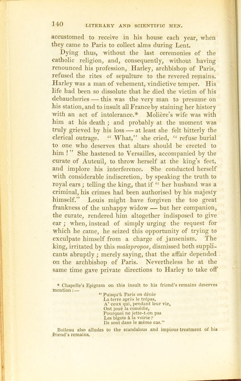 LITERARY AND SCIENTIFIC MEN. accustomed to receive in his house each year, when they came to Paris to collect alms during Lent. Dying thus, without the last ceremonies of the catholic religion, and, consequently, without having renounced his profession, Harley, archbishop of Paris, refused the rites of sepulture to the revered remains. Harley was a man of vehement, vindictive temper. His life had been so dissolute that he died the victim of his debaucheries — this was the very man to presume on his station, and to insult allFranceby staining her history with an act of intolerance.* Moliere’s wife was with him at his death ; and probably at the moment was truly grieved by his loss — at least she felt bitterly the clerical outrage. “ What,” she cried, “ refuse burial to one who deserves that altars should be erected to him ! ” She hastened to Versailles, accompanied by the curate of Auteuil, to throw herself at the king’s feet, and implore his interference. She conducted herself with considerable indiscretion, by speaking the truth to royal ears; telling the king, that if “ her husband was a criminal, his crimes had been authorised by his majesty himself.” Louis might have forgiven the too great frankness of the unhappy widow — but her companion, the curate, rendered him altogether indisposed to give ear; when, instead of simply urging the request for which he came, he seized this opportunity of trying to exculpate himself from a charge of jansenism. The king, irritated by this malapropos, dismissed both suppli- cants abruptly; merely saying, that the affair depended on the archbishop of Paris. Nevertheless he at the same time gave private directions to Harley to take off * Chapelle’s Epigram on this insult to his friend’s remains deserves mention: — “ Puisqu’fi. Paris on denie La terre apres le tr£pas, A' ceux qui, pendant leur vie, Ont joue la comedie, Pourquoi ne jette-t-on pas Les bigots h la voirie ? 11s sont dans le meme cas.” Boileau also alludes to the scandalous and impious treatment of his friend’s remains.