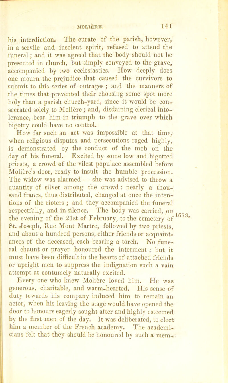his interdiction. The curate of the parish, however, in a servile and insolent spirit, refused to attend the funeral; and it was agreed that the body should not be presented in church, but simply conveyed to the grave, accompanied by two ecclesiastics. How deeply does one mourn the prejudice that caused the survivors to submit to this series of outrages; and the manners of the times that prevented their choosing some spot more holy than a parish church-yard, since it would be con- secrated solely to Moliere; and, disdaining clerical into- lerance, bear him in triumph to the grave over which bigotry could have no control. How far such an act was impossible at that time, when religious disputes and persecutions raged highly, is demonstrated by the conduct of the mob on the day of his funeral. Excited by some low and bigotted priests, a crowd of the vilest populace assembled before Moliere’s door, ready to insult the humble procession. The widow was alarmed — she was advised to throw a quantity of silver among the crowd: nearly a thou- sand francs, thus distributed, changed at once the inten- tions of the rioters ; and they accompanied the funeral respectfully, and in silence. The body was carried, on the evening of the 21st of February, to the cemetery of St. Joseph, Hue Mont Martre, followed by two priests, and about a hundred persons, either friends or acquaint- ances of the deceased, each bearing a torch. No fune- ral chaunt or prayer honoured the interment ; but it must have been difficult in the hearts of attached friends or upright men to suppress the indignation such a vain attempt at contumely naturally excited. Every one who knew Moliere loved him. He was generous, charitable, and warm-hearted. His sense of duty towards his company induced him to remain an actor, when his leaving the stage would have opened the door to honours eagerly sought after and highly esteemed by the first men of the day. It was deliberated, to elect him a member of the French academy. The academi- cians felt that they should be honoured by such a mem- 1673.
