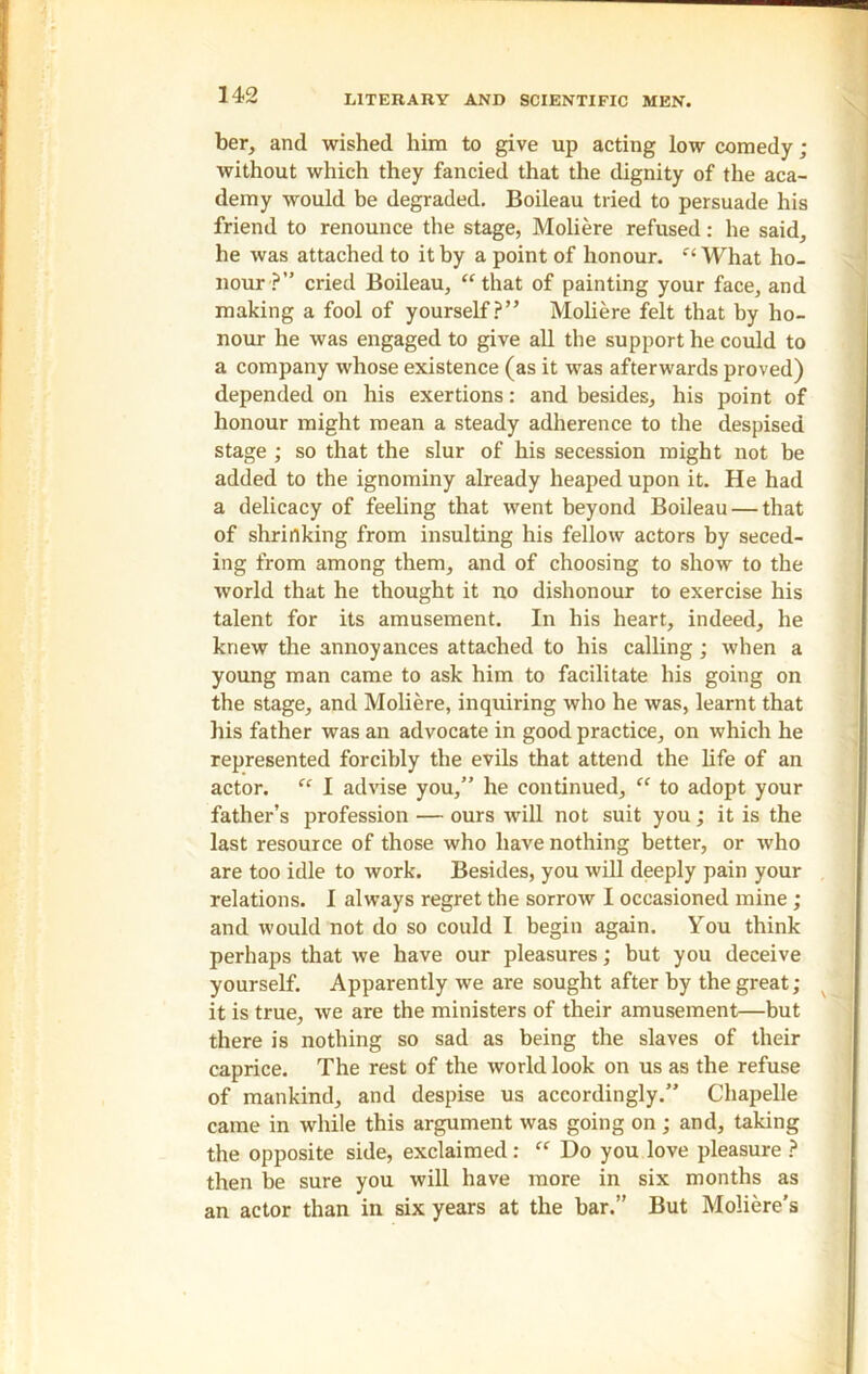 ber, and wished him to give up acting low comedy; without which they fancied that the dignity of the aca- demy would be degraded. Boileau tried to persuade his friend to renounce the stage, Moliere refused: he said, he was attached to it by a point of honour. “What ho- nour ?” cried Boileau, “that of painting your face, and making a fool of yourself?” Moliere felt that by ho- nour he was engaged to give all the support he could to a company whose existence (as it was afterwards proved) depended on his exertions: and besides, his point of honour might mean a steady adherence to the despised stage ; so that the slur of his secession might not be added to the ignominy already heaped upon it. He had a delicacy of feeling that went beyond Boileau — that of shrinking from insulting his fellow actors by seced- ing from among them, and of choosing to show to the world that he thought it no dishonour to exercise his talent for its amusement. In his heart, indeed, he knew the annoyances attached to his calling; when a young man came to ask him to facilitate his going on the stage, and Moliere, inquiring who he was, learnt that his father was an advocate in good practice, on which he represented forcibly the evils that attend the life of an actor. “ I advise you,” he continued, “ to adopt your father’s profession — ours will not suit you; it is the last resource of those who have nothing better, or who are too idle to work. Besides, you will deeply pain your relations. I always regret the sorrow I occasioned mine ; and would not do so could I begin again. You think perhaps that we have our pleasures; but you deceive yourself. Apparently we are sought after by the great; it is true, we are the ministers of their amusement—but there is nothing so sad as being the slaves of their caprice. The rest of the world look on us as the refuse of mankind, and despise us accordingly.” Chapelle came in while this argument was going on; and, taking the opposite side, exclaimed : “ Do you love pleasure ? then be sure you will have more in six months as an actor than in six years at the bar.” But Moliere’s
