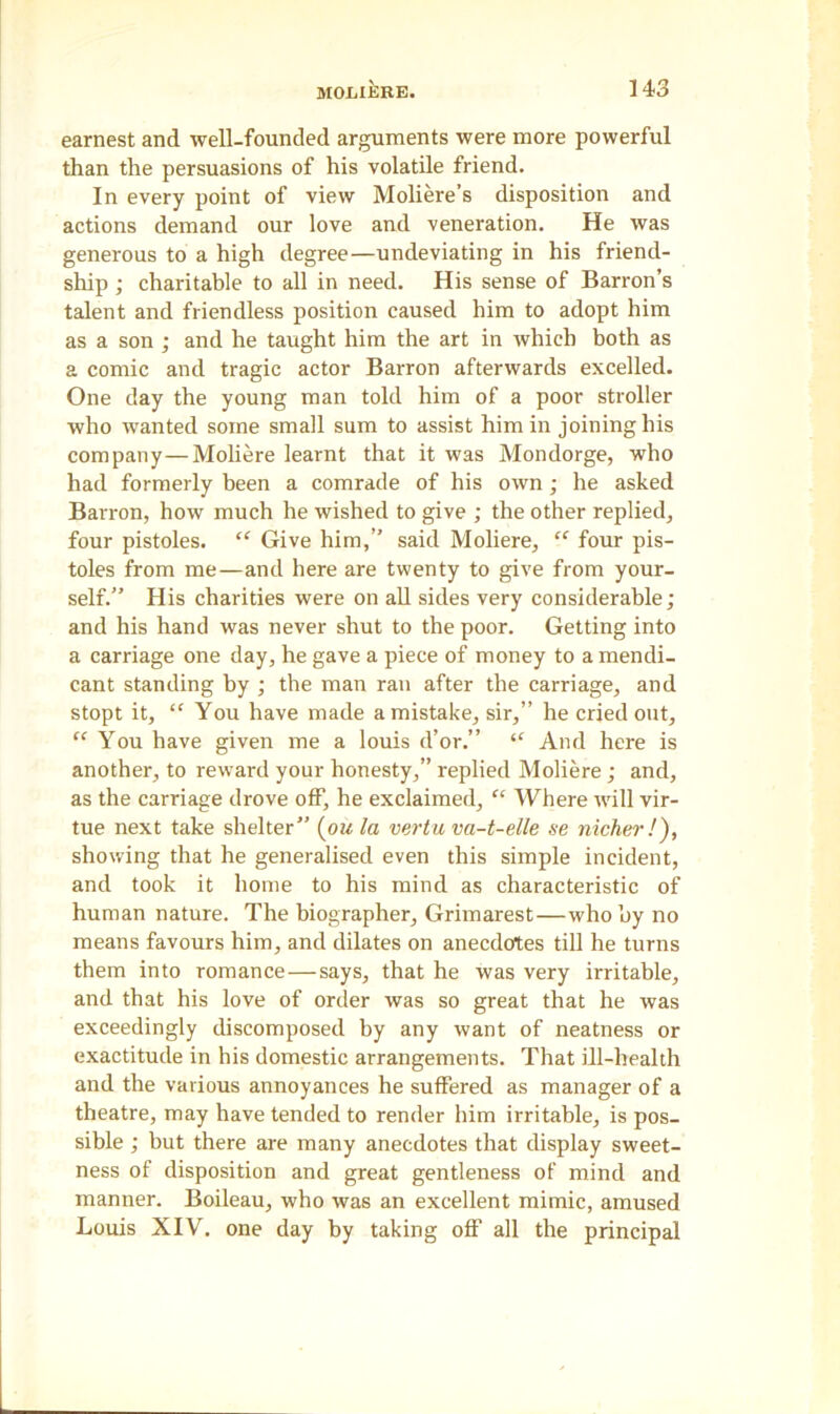 earnest and well-founded arguments were more powerful than the persuasions of his volatile friend. In every point of view Moliere’s disposition and actions demand our love and veneration. He was generous to a high degree—undeviating in his friend- ship ; charitable to all in need. His sense of Barron’s talent and friendless position caused him to adopt him as a son ; and he taught him the art in which both as a comic and tragic actor Barron afterwards excelled. One day the young man told him of a poor stroller who wanted some small sum to assist him in joining his company—Moliere learnt that it was Mondorge, who had formerly been a comrade of his own; he asked Barron, how much he wished to give ; the other replied, four pistoles. “ Give him,” said Moliere, “ four pis- toles from me—and here are twenty to give from your- self.” His charities were on all sides very considerable; and his hand was never shut to the poor. Getting into a carriage one day, he gave a piece of money to a mendi- cant standing by ; the man ran after the carriage, and stopt it, “ You have made a mistake, sir,” he cried out, “ You have given me a louis d’or.” “ And here is another, to reward your honesty,” replied Moliere ; and, as the carriage drove off, he exclaimed, “ Where will vir- tue next take shelter” (ou la vertu va-t-ette se nicher!), showing that he generalised even this simple incident, and took it home to his mind as characteristic of human nature. The biographer, Grimarest—who by no means favours him, and dilates on anecdotes till he turns them into romance — says, that he was very irritable, and that his love of order was so great that he was exceedingly discomposed by any want of neatness or exactitude in his domestic arrangements. That ill-health and the various annoyances he suffered as manager of a theatre, may have tended to render him irritable, is pos- sible ; but there are many anecdotes that display sweet- ness of disposition and great gentleness of mind and manner. Boileau, who was an excellent mimic, amused Louis XIV. one day by taking off all the principal