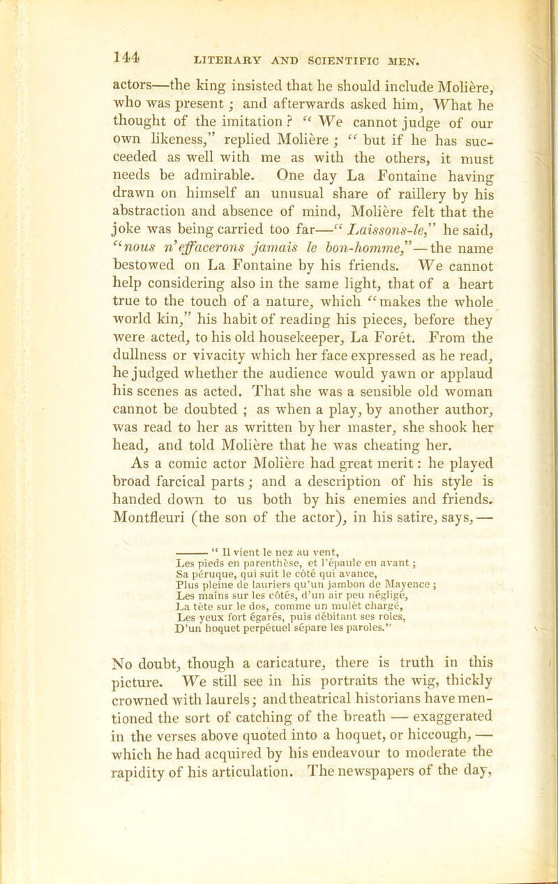 actors—the king insisted that he should include Moliere, who was present; and afterwards asked him, What he thought of the imitation ? “ We cannot judge of our own likeness,” replied Moliere ; “ but if he has suc- ceeded as well with me as with the others, it must needs be admirable. One day La Fontaine having drawn on himself an unusual share of raillery by his abstraction and absence of mind, Moliere felt that the joke was being carried too far—“ Laissons-le,” he said, “nous n’effacerons jamais le bon-homme,”—the name bestowed on La Fontaine by his friends. We cannot help considering also in the same light, that of a heart true to the touch of a nature, which “ makes the whole world kin,” his habit of reading his pieces, before they were acted, to his old housekeeper. La Foret. From the dullness or vivacity which her face expressed as he read, he judged whether the audience would yawn or applaud his scenes as acted. That she was a sensible old woman cannot be doubted ; as when a play, by another author, was read to her as written by her master, she shook her head, and told Moliere that he was cheating her. As a comic actor Moliere had great merit: he played broad farcical parts; and a description of his style is handed down to us both by his enemies and friends. Montfleuri (the son of the actor), in his satire, says,—■ “ II vient le ncz au vent, Les pieds en parentb^se, et l’epaule en avant; Sa pdruque, qui suit le cote qui avance, Plus pleine de lauriers qu’un jarabon de Mayence ; Les mains sur les c6tes, d’un air peu neglige. La tete sur le dos, comme un rnulet charge, Les yeux fort egares, puis debitant ses roles, D’un hoquet perpetuel separe les paroles.” No doubt, though a caricature, there is truth in this picture. We still see in his portraits the wig, thickly crowned with laurels; and theatrical historians have men- tioned the sort of catching of the breath — exaggerated in the verses above quoted into a hoquet, or hiccough, — which he had acquired hy his endeavour to moderate the rapidity of his articulation. The newspapers of the day,