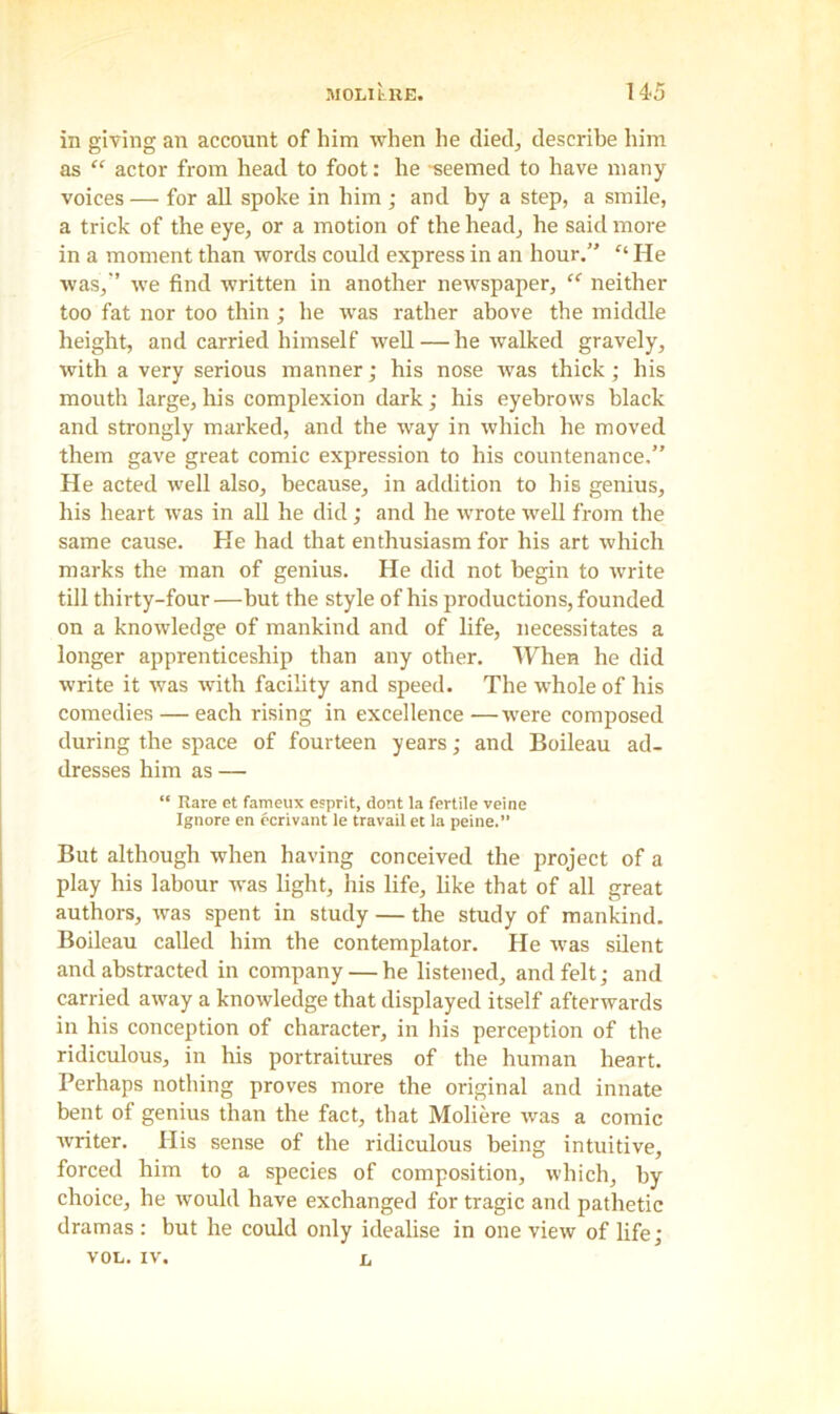 in giving an account of him when he died, describe him as “ actor from head to foot: he -seemed to have many voices — for all spoke in him; and by a step, a smile, a trick of the eye, or a motion of the head, he said more in a moment than words could express in an hour.” ft He was,’ we find written in another newspaper, “ neither too fat nor too thin; he was rather above the middle height, and carried himself well—he walked gravely, with a very serious manner; his nose was thick; his mouth large, his complexion dark; his eyebrows black and strongly marked, and the way in which he moved them gave great comic expression to his countenance,” He acted well also, because, in addition to his genius, his heart was in all he did; and he wrote well from the same cause. He had that enthusiasm for his art which marks the man of genius. He did not begin to write till thirty-four —but the style of his productions, founded on a knowledge of mankind and of life, necessitates a longer apprenticeship than any other. When he did write it was with facility and speed. The whole of his comedies — each rising in excellence —were composed during the space of fourteen years; and Boileau ad- dresses him as — “ Rare et fameux esprit, dont la fertile veine Ignore en ecrivant le travail et la peine.” But although when having conceived the project of a play his labour was light, his life, like that of all great authors, was spent in study — the study of mankind. Boileau called him the contemplator. He was silent and abstracted in company — he listened, and felt; and carried away a knowledge that displayed itself afterwards in his conception of character, in his perception of the ridiculous, in his portraitures of the human heart. Perhaps nothing proves more the original and innate bent of genius than the fact, that Moliere was a comic writer. His sense of the ridiculous being intuitive, forced him to a species of composition, which, by choice, he would have exchanged for tragic and pathetic dramas : but he could only idealise in one view of life; vol. iv. n