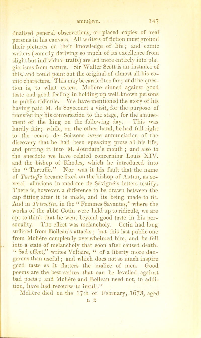 MOLIERE. 1 47 dualised general observations, or placed copies of real persons in his canvass. All writers of fiction must ground their pictures on their knowledge of life; and comic writers (comedy deriving so much of its excellence from sliglitbut individual traits) are led more entirely into pla- giarisms from nature. Sir Walter Scott is an instance of this, and could point out the original of almost all his co- mic characters. This may be carried too far; and the ques- tion is, to what extent Moliere sinned against good taste and good feeling in holding up well-known persons to public ridicule. We have mentioned the story of his having paid M. de Soyecourt a visit, for the purpose of transferring his conversation to the stage, for the amuse- ment of the king on the following day. This was hardly fair; while, on the other hand, he had full right to the count de Soissons naive annunciation of the discovery that he had been speaking prose all his life, and putting it into M. Jourdain’s mouth; and also to the anecdote we have related concerning Louis XIV. and the bishop of Rhodes, which he introduced into the “ Tartuffe.” Nor was it his fault that the name of Tartvffe became fixed on the bishop of Autun, as se- veral allusions in madame de Sevigne’s letters testify. There is, however, a difference to be drawn between the cap fitting after it is made, and its being made to fit. And in Trissolin, in the “Femmes Savantes,” where the works of the abbs Cotin were held up to ridicule, we are apt to think that he went beyond good taste in his per- sonality. The effect was melancholy. Cotin had long suffered from Boileau’s attacks; but this last public one from Moliere completely overwhelmed him, and he fell into a state of melancholy that soon after caused death. “ Sad effect,” writes Voltaire, “ of a liberty more dan- gerous than useful; and which does not so much inspire good taste as it flatters the malice of men. Good poems are the best satires that can be levelled against bad poets ; and Moliere and Boileau need not, in addi- tion, have had recourse to insult.” Moliere died on the IJth of February, 1673, aged l 2