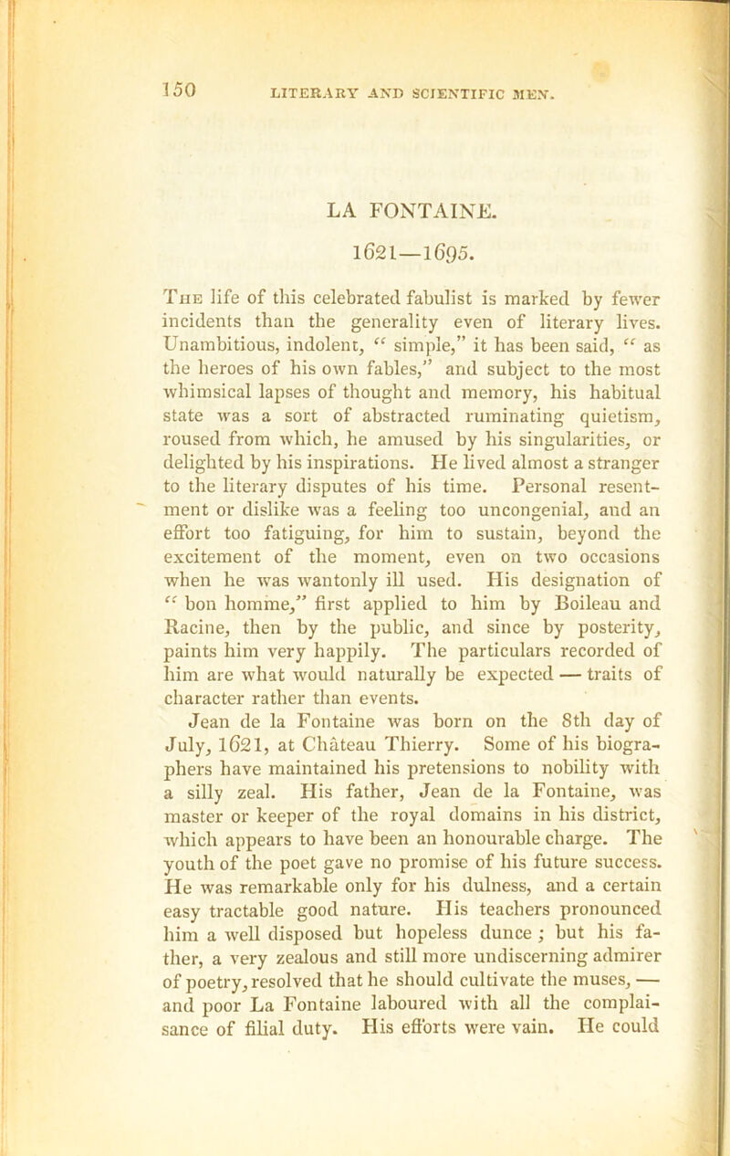 LA FONTAINE. 1621 — 1695. The life of this celebrated fabulist is marked by fewer incidents than the generality even of literary lives. Unambitious, indolent, “ simple,” it has been said, “ as the heroes of his own fables,” and subject to the most whimsical lapses of thought and memory, his habitual state was a sort of abstracted ruminating quietism, roused from which, he amused by his singularities, or delighted by his inspirations. He lived almost a stranger to the literary disputes of his time. Personal resent- ment or dislike was a feeling too uncongenial, and an effort too fatiguing, for him to sustain, beyond the excitement of the moment, even on two occasions when he was wantonly ill used. His designation of “ bon homme,” first applied to him by Boileau and Racine, then by the public, and since by posterity, paints him very happily. The particulars recorded of him are what would naturally be expected — traits of character rather than events. Jean de la Fontaine was born on the 8th day of July, 1621, at Chateau Thierry. Some of his biogra- phers have maintained his pretensions to nobility with a silly zeal. His father, Jean de la Fontaine, was master or keeper of the royal domains in his district, which appears to have been an honourable charge. The youth of the poet gave no promise of his future success. He was remarkable only for his dulness, and a certain easy tractable good nature. His teachers pronounced him a well disposed but hopeless dunce ; but his fa- ther, a very zealous and still more undiscerning admirer of poetry, resolved that he should cultivate the muses, — and poor La Fontaine laboured with all the complai- sance of filial duty. His efforts were vain. He could